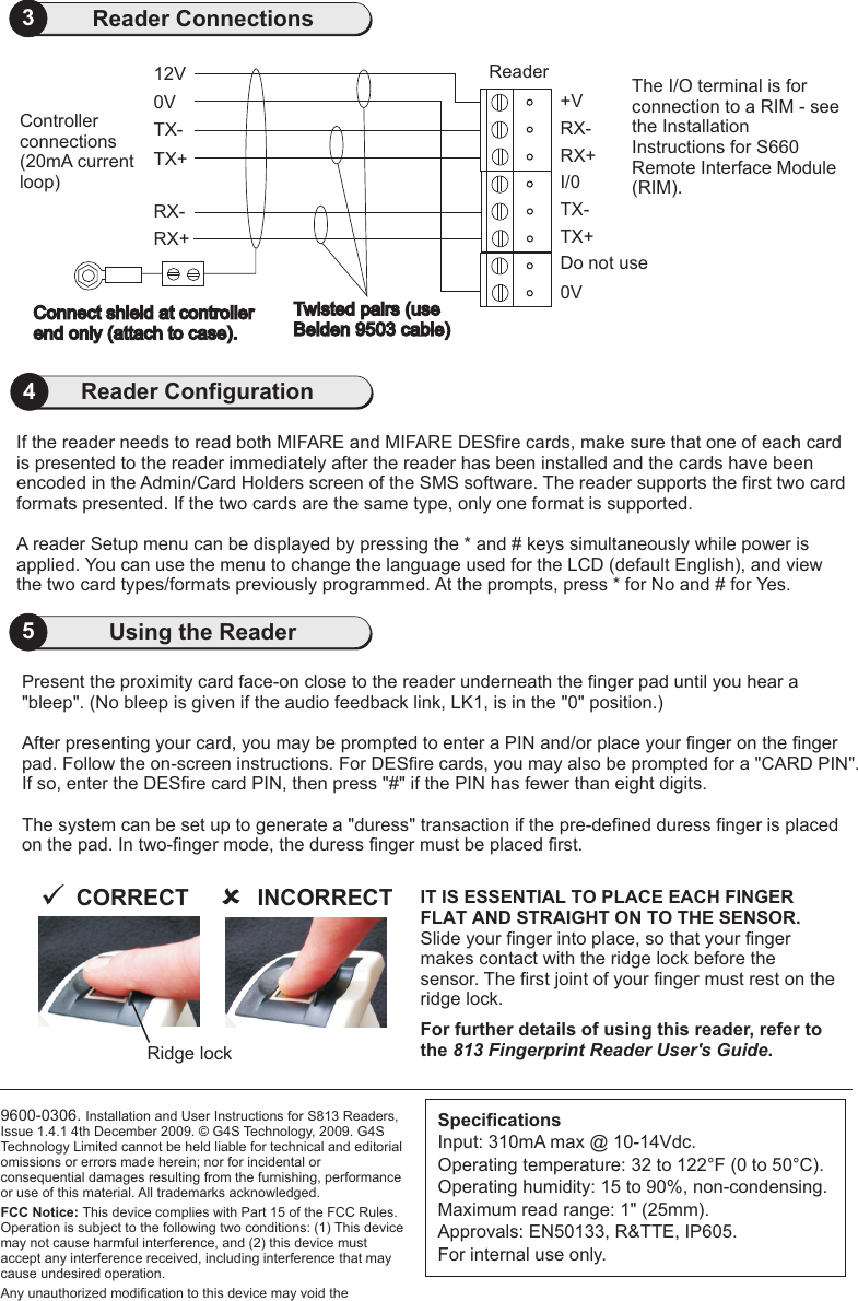 9600-0306. Installation and User Instructions for S813 Readers, Issue 1.4.1 4th December 2009.   G4S Technology, 2009. G4S Technology Limited cannot be held liable for technical and editorial omissions or errors made herein; nor for incidental or consequential damages resulting from the furnishing, performance or use of this material. All trademarks acknowledged.FCC Notice: This device complies with Part 15 of the FCC Rules. Operation is subject to the following two conditions: (1) This device may not cause harmful interference, and (2) this device must accept any interference received, including interference that may cause undesired operation.Any unauthorized modification to this device may void the ©5Using the Reader3Reader ConnectionsSpecificationsInput: 310mA max @ 10-14Vdc.Operating temperature: 32 to 122 F (0 to 50 C). Operating humidity: 15 to 90%, non-condensing.Maximum read range: 1&quot; (25mm).Approvals: EN50133, R&amp;TTE, IP605.For internal use only.° °Present the proximity card face-on close to the reader underneath the finger pad until you hear a &quot;bleep&quot;. (No bleep is given if the audio feedback link, LK1, is in the &quot;0&quot; position.)After presenting your card, you may be prompted to enter a PIN and/or place your finger on the finger pad. Follow the on-screen instructions. For DESfire cards, you may also be prompted for a &quot;CARD PIN&quot;. If so, enter the DESfire card PIN, then press &quot;#&quot; if the PIN has fewer than eight digits.The system can be set up to generate a &quot;duress&quot; transaction if the pre-defined duress finger is placed on the pad. In two-finger mode, the duress finger must be placed first. The I/O terminal is for connection to a RIM - see the Installation Instructions for S660 Remote Interface Module (RIM).If the reader needs to read both MIFARE and MIFARE DESfire cards, make sure that one of each card is presented to the reader immediately after the reader has been installed and the cards have been encoded in the Admin/Card Holders screen of the SMS software. The reader supports the first two card formats presented. If the two cards are the same type, only one format is supported.A reader Setup menu can be displayed by pressing the * and # keys simultaneously while power is applied. You can use the menu to change the language used for the LCD (default English), and view the two card types/formats previously programmed. At the prompts, press * for No and # for Yes. 4Reader Configuration0VConnect shield at controllerend only (attach to case).       RX+RX-TX+TX-12V ReaderTwisted pairs (useBelden 9503 cable)     Controllerconnections (20mA current loop) 0VTX+Do not useTX-I/0RX+RX-+VIT IS ESSENTIAL TO PLACE EACH FINGER FLAT AND STRAIGHT ON TO THE SENSOR.Slide your finger into place, so that your finger makes contact with the ridge lock before the sensor. The first joint of your finger must rest on the ridge lock.For further details of using this reader, refer to the 813 Fingerprint Reader User&apos;s Guide.INCORRECTûCORRECTüRidge lock