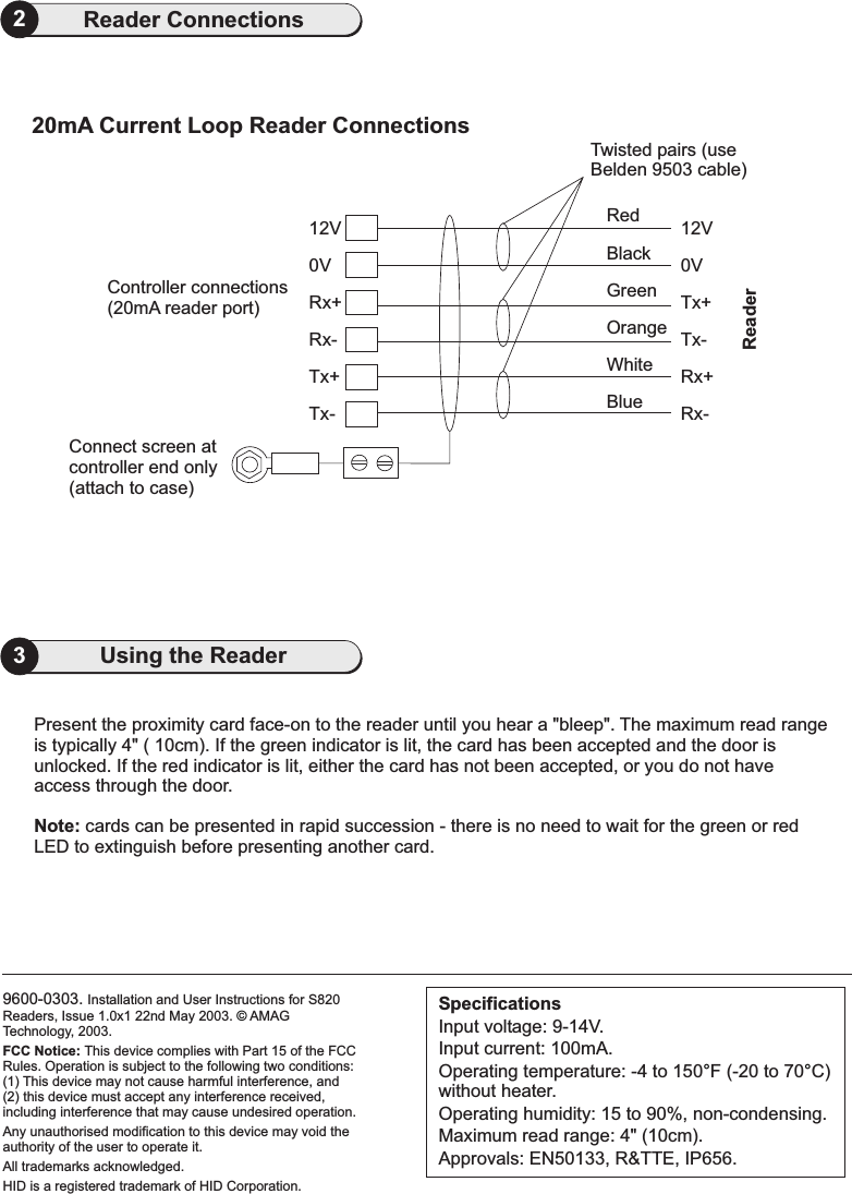 9600-0303. Installation and User Instructions for S820Readers, Issue 1.0x1 22nd May 2003. AMAGTechnology, 2003.FCC Notice: This device complies with Part 15 of the FCCRules. Operation is subject to the following two conditions:(1) This device may not cause harmful interference, and(2) this device must accept any interference received,including interference that may cause undesired operation.Any unauthorised modification to this device may void theauthority of the user to operate it.All trademarks acknowledged.HID is a registered trademark of HID Corporation.©3Using the Reader2Reader Connections20mA Current Loop Reader ConnectionsTwisted pairs (useBelden 9503 cable)0VConnect screen atcontroller end only(attach to case)Tx-Tx+Rx-Rx+ Tx+Tx-Rx+Rx-12V 12V0VController connections(20mA reader port)RedBlackWhiteBlueGreenOrangeReaderPresent the proximity card face-on to the reader until you hear a &quot;bleep&quot;. The maximum read rangeis typically 4&quot; ( 10cm). If the green indicator is lit, the card has been accepted and the door isunlocked. If the red indicator is lit, either the card has not been accepted, or you do not haveaccess through the door.cards can be presented in rapid succession - there is no need to wait for the green or redLED to extinguish before presenting another card.Note:SpecificationsInput voltage: 9-14V.Input current: 100mA.Operating temperature: -4 to 150 F (-20 to 70 C)without heater.Operating humidity: 15 to 90%, non-condensing.Maximum read range: 4&quot; (10cm).Approvals: EN50133, R&amp;TTE, IP656.°°