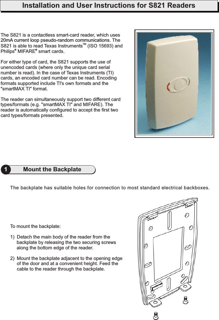 Installation and User Instructions for S821 Readers1Mount the BackplateTo mount the backplate:1) Detach the main body of the reader from thebackplate by releasing the two securing screwsalong the bottom edge of the reader.2) Mount the backplate adjacent to the opening edgeof the door and at a convenient height. Feed thecable to the reader through the backplate.The backplate has suitable holes for connection to most standard electrical backboxes.The S821 is a contactless smart-card reader, which usesp . TheS821 is able to read Texas Instruments (ISO 15693) andPhilips MIFARE smart cards.For either type of card, the S821 supports the use ofunencoded cards (where only the unique card serialnumber is read). In the case of Texas Instruments (TI)cards, an encoded card number can be read. Encodingformats supported include TI&apos;s own formats and the&quot;smartMAX TI&quot; format.The reader can simultaneously support two different cardtypes/formats (e.g. &quot;smartMAX TI&quot; and MIFARE). Thereader is automatically configured to accept the first twocard types/formats presented.TM20mA current loop seudo-random communications®®