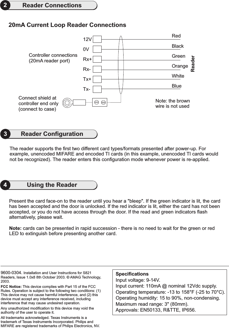 9600-0304. Installation and User Instructions for S821Readers, Issue 1.0x8 8th October 2003. AMAG Technology,2003.FCC Notice: This device complies with Part 15 of the FCCRules. Operation is subject to the following two conditions: (1)This device may not cause harmful interference, and (2) thisdevice must accept any interference received, includinginterference that may cause undesired operation.Any unauthorized modification to this device may void theauthority of the user to operate it.All trademarks acknowledged. Texas Instruments is atrademark of Texas Instruments Incorporated. Philips andMIFARE are registered trademarks of Philips Electronics, NV.©SpecificationsInput voltage: 9-14V.Input current: 110mA @ nominal 12Vdc supply.Operating temperature: -13 to 158 F (-25 to 70 C).Operating humidity: 15 to 90%, non-condensing.Maximum read range: 3&quot; (80mm).Approvals: EN50133, R&amp;TTE, IP656.°°4Using the ReaderPresent the card face-on to the reader until you hear a &quot;bleep&quot;. If the green indicator is lit, the cardhas been accepted and the door is unlocked. If the red indicator is lit, either the card has not beenaccepted, or you do not have access through the door. If the read and green indicators flashalternatively, please wait.cards can be presented in rapid succession - there is no need to wait for the green or redLED to extinguish before presenting another card.Note:2Reader Connections20mA Current Loop Reader Connections0VConnect shield atcontroller end only(connect to case)Tx-Tx+Rx-Rx+12VController connections(20mA reader port)RedBlackWhiteBlueGreenOrangeNote: the brownwire is not usedReaderThe reader supports the first two different card types/formats presented after power-up. Forexample, unencoded MIFARE and encoded TI cards (in this example, unencoded TI cards wouldnot be recognized). The reader enters this configuration mode whenever power is re-applied.3Reader Configuration