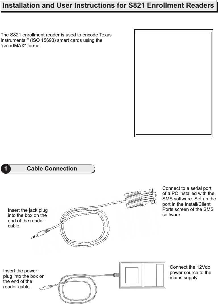 Installation and User Instructions for S821 Enrollment Readers1Cable ConnectionThe S821 enrollment reader is used to encode TexasInstruments (ISO 15693) smart cards using the&quot;smartMAX&quot; format.TMInsert the jack pluginto the box on theend of the readercable.Insert the powerplug into.the box onthe end of thereader cableConnect the 12Vdcpower source to themains supply.Connect to a serial portof a PC installed with theSMS software. Set up theport in the Install/ClientPorts screen of the SMSsoftware.