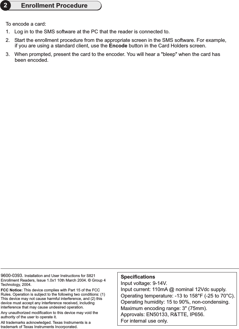 9600-0393. Installation and User Instructions for S821Enrollment Readers, Issue 1.0x1 10th March 2004. Group 4Technology, 2004.FCC Notice: This device complies with Part 15 of the FCCRules. Operation is subject to the following two conditions: (1)This device may not cause harmful interference, and (2) thisdevice must accept any interference received, includinginterference that may cause undesired operation.Any unauthorized modification to this device may void theauthority of the user to operate it.All trademarks acknowledged. Texas Instruments is atrademark of Texas Instruments Incorporated.©SpecificationsInput voltage: 9-14V.Input current: 110mA @ nominal 12Vdc supply.Operating temperature: -13 to 158 F (-25 to 70 C).Operating humidity: 15 to 90%, non-condensing.Maximum encoding range: 3&quot; (75mm).Approvals: EN50133, R&amp;TTE, IP656.For internal use only.°°2Enrollment ProcedureTo encode a card:1. Log in to the SMS software at the PC that the reader is connected to.2. Start the enrollment procedure from the appropriate screen in the SMS software. For example,if you are using a standard client, use the button in .3.Encode the Card Holders screenWhen prompted, present the card to the encoder. You will hear a &quot;bleep&quot; when the card hasbeen encoded.