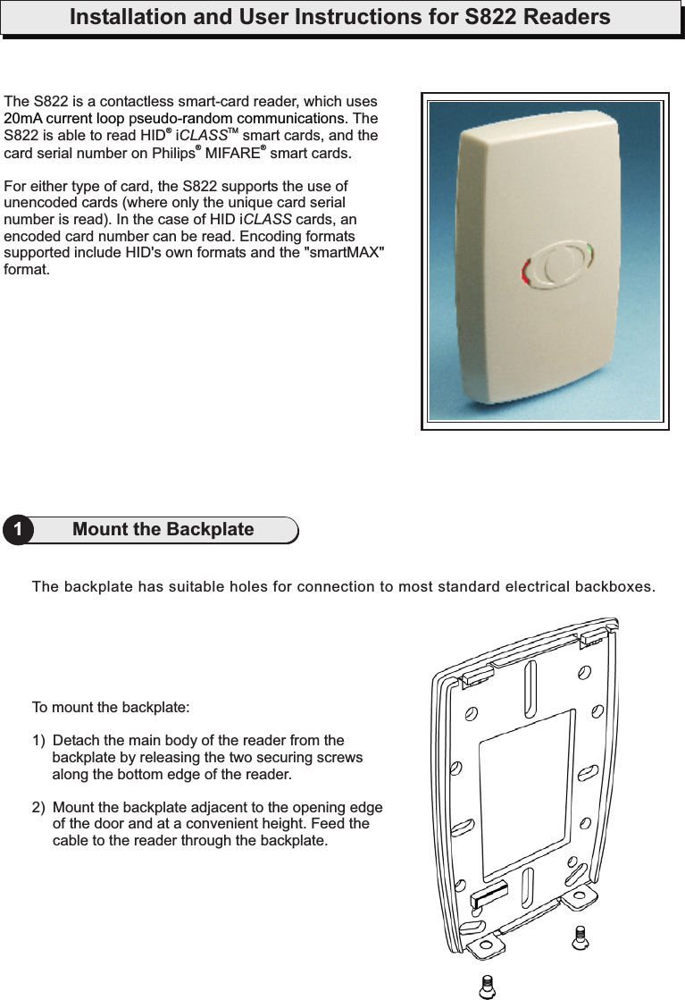 Installation and User Instructions for S822 Readers1Mount the BackplateTo mount the backplate:1) Detach the main body of the reader from thebackplate by releasing the two securing screwsalong the bottom edge of the reader.2) Mount the backplate adjacent to the opening edgeof the door and at a convenient height. Feed thecable to the reader through the backplate.The backplate has suitable holes for connection to most standard electrical backboxes.The S822 is a contactless smart-card reader, which usesp . TheS822 is able to read HID i smart cards, and thecard serial number on Philips MIFARE smart cards.For either type of card, the S822 supports the use ofunencoded cards (where only the unique card serialnumber is read). In the case of HID i cards, anencoded card number can be read. Encoding formatssupported include HID&apos;s own formats and the &quot;smartMAX&quot;format.CLASSCLASSTM20mA current loop seudo-random communications®®®