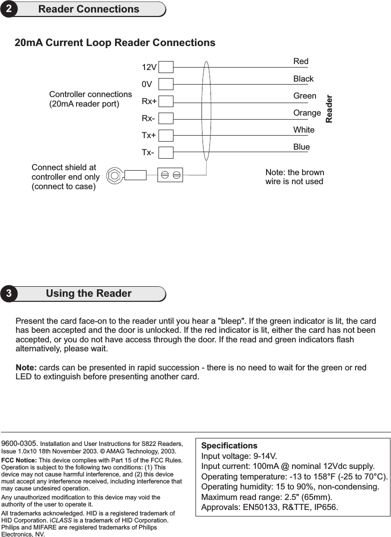 9600-0305. Installation and User Instructions for S822 Readers,Issue 1.0x10 18th November 2003. AMAG Technology, 2003.of HID Corporation.Philips and MIFARE are registered trademarks of PhilipsElectronics, NV.FCC Notice: This device complies with Part 15 of the FCC Rules.Operation is subject to the following two conditions: (1) Thisdevice may not cause harmful interference, and (2) this devicemust accept any interference received, including interference thatmay cause undesired operation.Any unauthorized modification to this device may void theauthority of the user to operate it.All trademarks acknowledged. HID is a registered trademark ofHID Corporation. i is a trademarkCLASS©SpecificationsInput voltage: 9-14V.Input current: 100mA @ nominal 12Vdc supply.Operating temperature: -13 to 158 F (-25 to 70 C).Operating humidity: 15 to 90%, non-condensing.Maximum read range: 2.5&quot; (65mm).Approvals: EN50133, R&amp;TTE, IP656.°°3Using the ReaderPresent the card face-on to the reader until you hear a &quot;bleep&quot;. If the green indicator is lit, the cardhas been accepted and the door is unlocked. If the red indicator is lit, either the card has not beenaccepted, or you do not have access through the door. If the read and green indicators flashalternatively, please wait.cards can be presented in rapid succession - there is no need to wait for the green or redLED to extinguish before presenting another card.Note:2Reader Connections20mA Current Loop Reader Connections0VConnect shield atcontroller end only(connect to case)Tx-Tx+Rx-Rx+12VController connections(20mA reader port)RedBlackWhiteBlueGreenOrangeNote: the brownwire is not usedReader