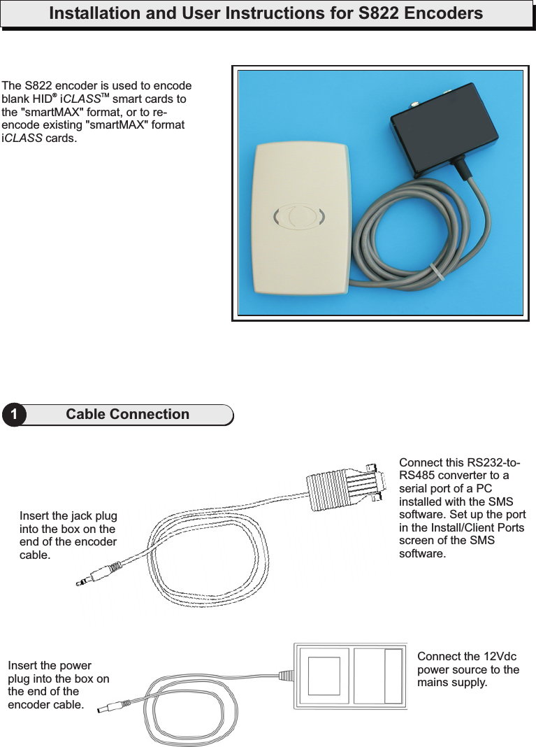 Installation and User Instructions for S822 Encoders1Cable ConnectionThe S822 encoder is used to encodeblank HID i smart cards tothe &quot;smartMAX&quot; format, or to re-encode existing &quot;smartMAX&quot; formati cards.CLASSCLASSTM®Insert the jack pluginto the box on theend of the encodercable.Insert the powerplug into.the box onthe end of theencoder cableConnect the 12Vdcpower source to themains supply.Connect this RS232-to-RS485 converter to aserial port of a PCinstalled with the SMSsoftware. Set up the portin the Install/Client Portsscreen of the SMSsoftware.