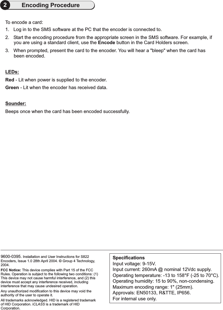 9600-0395. Installation and User Instructions for S822Encoders, Issue 1.0 28th April 2004. Group 4 Technology,2004.HID is a registered trademarkof HID Corporation. i is a trademark of HIDCorporation.FCC Notice: This device complies with Part 15 of the FCCRules. Operation is subject to the following two conditions: (1)This device may not cause harmful interference, and (2) thisdevice must accept any interference received, includinginterference that may cause undesired operation.Any unauthorized modification to this device may void theauthority of the user to operate it.All trademarks acknowledged.CLASS©SpecificationsInput voltage: 9-15V.Input current: 260mA @ nominal 12Vdc supply.Operating temperature: -13 to 158 F (-25 to 70 C).Operating humidity: 15 to 90%, non-condensing.Maximum encoding range: 1&quot; (25mm).Approvals: EN50133, R&amp;TTE, IP656.For internal use only.°°2Encoding ProcedureTo encode a card:1. Log in to the SMS software at the PC that the encoder is connected to.2. Start the encoding procedure from the appropriate screen in the SMS software. For example, ifyou are using a standard client, use the button in .3.Encode the Card Holders screenWhen prompted, present the card to the encoder. You will hear a &quot;bleep&quot; when the card hasbeen encoded.- Lit when power is supplied to the encoder.- Lit when the encoder has received data.Beeps once when the card has been encoded successfully.LEDs:Sounder:RedGreen