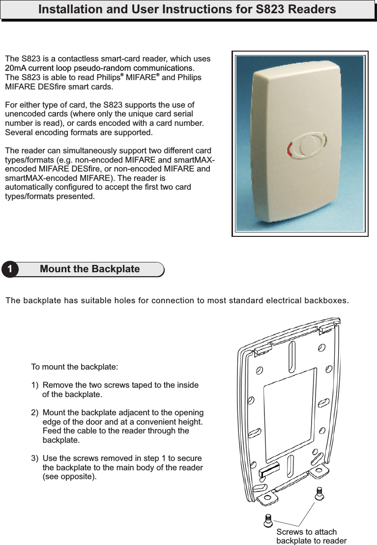 Installation and User Instructions for S823 Readers1Mount the BackplateTo mount the backplate:1) Remove the two screws taped to the insideof the backplate.2) Mount the backplate adjacent to the openingedge of the door and at a convenient height.Feed the cable to the reader through thebackplate.3) Use the screws removed in step 1 to securethe backplate to the main body of the reader(see opposite).The backplate has suitable holes for connection to most standard electrical backboxes.Screws to attachbackplate to readerThe S823 is a contactless smart-card reader, which usesp.The S823 is able to read Philips MIFARE and PhilipsMIFARE DESfire smart cards.For either type of card, the S823 supports the use ofunencoded cards (where only the unique card serialnumber is read), or cards encoded with a card number.Several encoding formats are supported.The reader can simultaneously support two different cardtypes/formats (e.g. non-encoded MIFARE and smartMAX-encoded MIFARE DESfire, or non-encoded MIFARE andsmartMAX-encoded MIFARE). The reader isautomatically configured to accept the first two cardtypes/formats presented.20mA current loop seudo-random communications®®