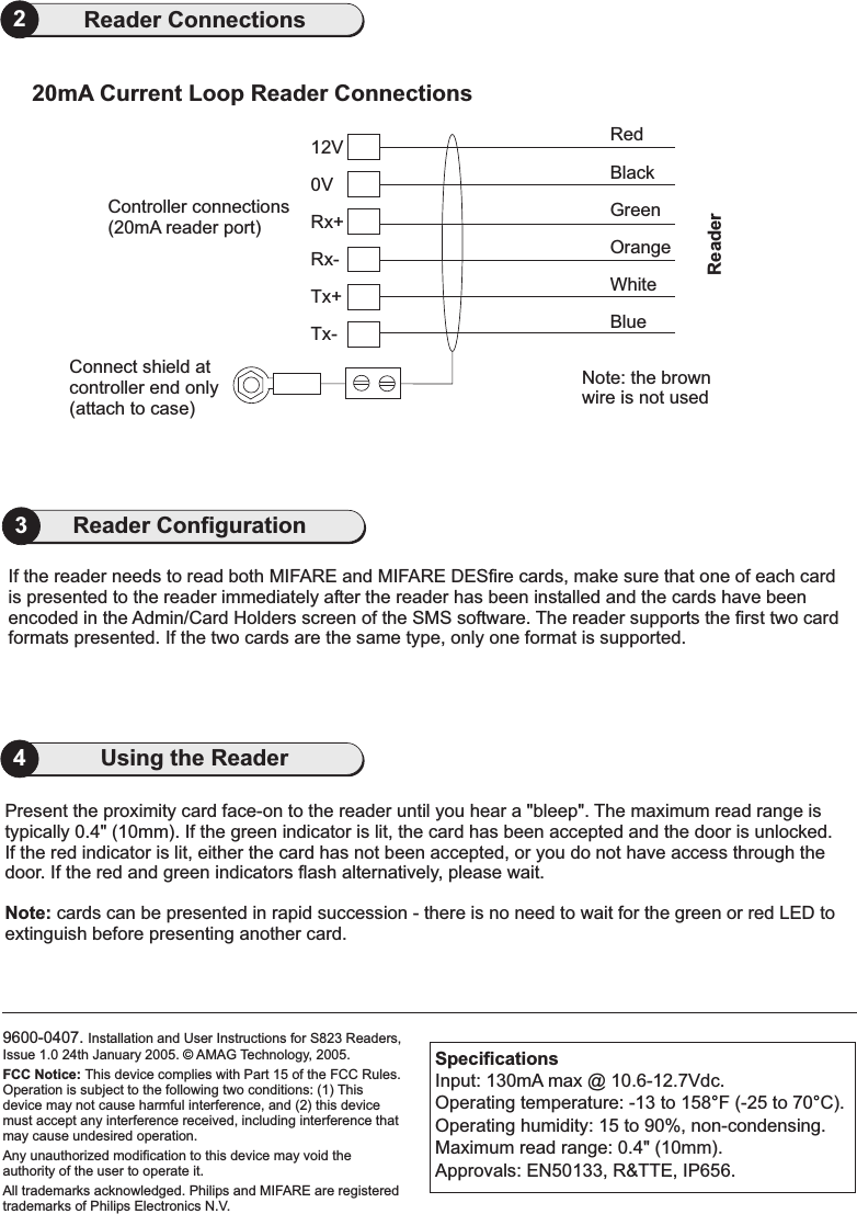 9600-0407. Installation and User Instructions for S823 Readers,Issue 1.0 24th January 2005. AMAG Technology, 2005.Philips and MIFARE are registeredtrademarks of Philips Electronics N.VFCC Notice: This device complies with Part 15 of the FCC Rules.Operation is subject to the following two conditions: (1) Thisdevice may not cause harmful interference, and (2) this devicemust accept any interference received, including interference thatmay cause undesired operation.Any unauthorized modification to this device may void theauthority of the user to operate it.All trademarks acknowledged..©4Using the Reader2Reader Connections20mA Current Loop Reader Connections0VConnect shield atcontroller end only(attach to case)Tx-Tx+Rx-Rx+12VController connections(20mA reader port)RedBlackWhiteBlueGreenOrangeNote: the brownwire is not usedReaderPresent the proximity card face-on to the reader until you hear a &quot;bleep&quot;. The maximum read range istypically 0.4&quot; (10mm). If the green indicator is lit, the card has been accepted and the door is unlocked.If the red indicator is lit, either the card has not been accepted, or you do not have access through thedoor.cards can be presented in rapid succession - there is no need to wait for the green or red LED toextinguish before presenting another card.If the red and green indicators flash alternatively, please wait.Note:SpecificationsInput: 130mA max @ 10.6-12.7Vdc.Operating temperature: -13 to 158 F (-25 to 70 C).Operating humidity: 15 to 90%, non-condensing.Maximum read range: 0.4&quot; (10mm).Approvals: EN50133, R&amp;TTE, IP656.°°If the reader needs to read both MIFARE and MIFARE DESfire cards, make sure that one of each cardis presented to the reader immediately after the reader has been installed and the cards have beenencoded in the Admin/Card Holders screen of the SMS software. The reader supports the first two cardformats presented. If the two cards are the same type, only one format is supported.3Reader Configuration