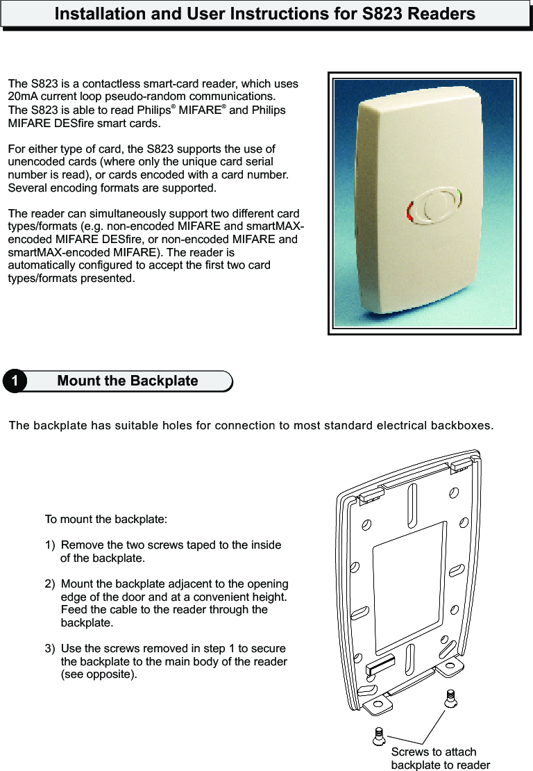 Installation and User Instructions for S823 Readers1Mount the BackplateTo mount the backplate:1) Remove the two screws taped to the inside of the backplate.2)  Mount the backplate adjacent to the opening edge of the door and at a convenient height. Feed the cable to the reader through the backplate.3) Use the screws removed in step 1 to secure the backplate to the main body of the reader (see opposite).The backplate has suitable holes for connection to most standard electrical backboxes.Screws to attach backplate to readerThe S823 is a p .The S823 is able to read Philips  MIFARE  and Philips MIFARE DESfire smart cards.For either type of card, the S823 supports the use of unencoded cards (where only the unique card serial number is read), or cards encoded with a card number. Several encoding formats are supported.The reader can simultaneously support two different card types/formats (e.g. non-encoded MIFARE and smartMAX-encoded MIFARE DESfire, or non-encoded MIFARE and smartMAX-encoded MIFARE). The reader is automatically configured to accept the first two card types/formats presented.contactless smart-card reader, which uses 20mA current loop  seudo-random communications® ®