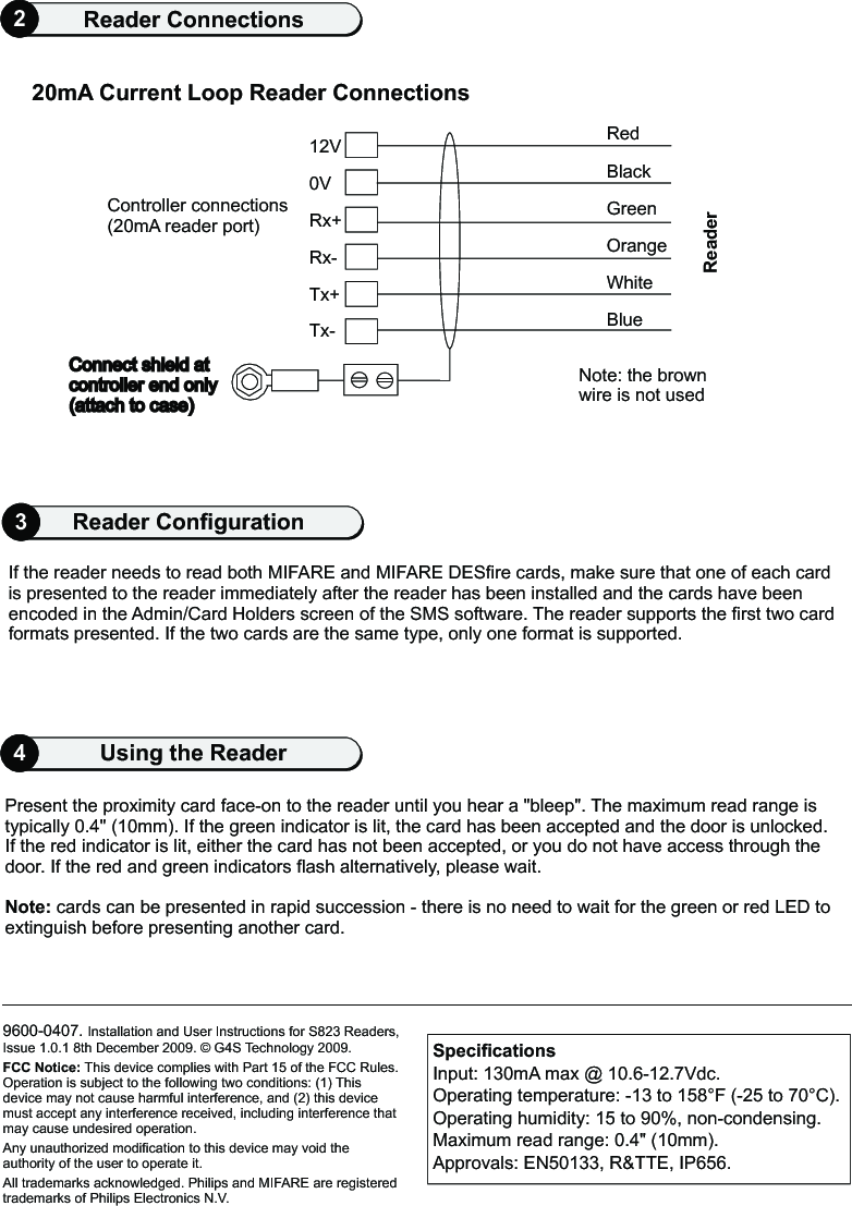 9600-0407. Installation and User Instructions for S823 Readers, Issue 1.0.1 8th December 2009.   G4S Technology 2009.FCC Notice: This device complies with Part 15 of the FCC Rules. Operation is subject to the following two conditions: (1) This device may not cause harmful interference, and (2) this device must accept any interference received, including interference that may cause undesired operation.Any unauthorized modification to this device may void the authority of the user to operate it.All trademarks acknowledged. Philips and MIFARE are registered trademarks of Philips Electronics N.V.©4Using the Reader2Reader Connections20mA Current Loop Reader Connections0VConnect shield atcontroller end only (attach to case)     Tx-Tx+Rx-Rx+12VController connections (20mA reader port) RedBlackWhiteBlueGreenOrangeNote: the brown wire is not usedReaderPresent the proximity card face-on to the reader until you hear a &quot;bleep&quot;. The maximum read range is typically 0.4&quot; (10mm). If the green indicator is lit, the card has been accepted and the door is unlocked. If the red indicator is lit, either the card has not been accepted, or you do not have access through the door. If the red and green indicators flash alternatively, please wait.Note: cards can be presented in rapid succession - there is no need to wait for the green or red LED to extinguish before presenting another card.SpecificationsInput: 130mA max @ 10.6-12.7Vdc.Operating temperature: -13 to 158 F (-25 to 70 C). Operating humidity: 15 to 90%, non-condensing.Maximum read range: 0.4&quot; (10mm).Approvals: EN50133, R&amp;TTE, IP656.° °If the reader needs to read both MIFARE and MIFARE DESfire cards, make sure that one of each card is presented to the reader immediately after the reader has been installed and the cards have been encoded in the Admin/Card Holders screen of the SMS software. The reader supports the first two card formats presented. If the two cards are the same type, only one format is supported.3Reader Configuration