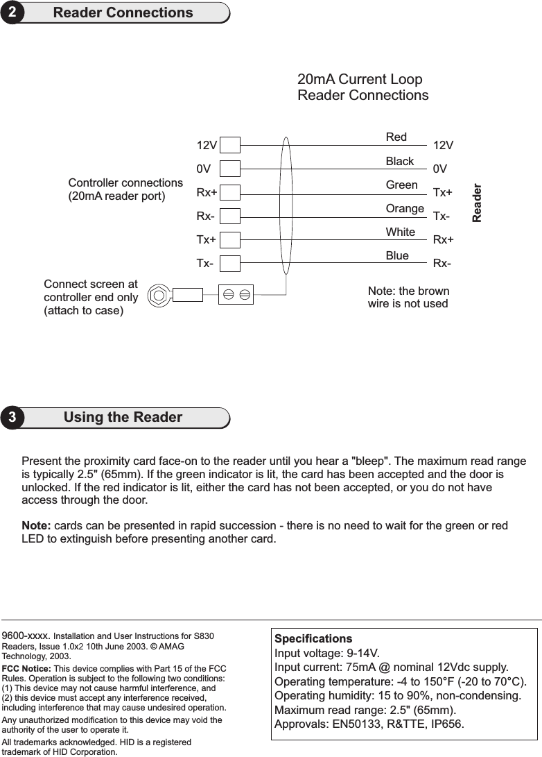 9600-xxxx. Installation and User Instructions for S830Readers, Issue 1.0x2 10th June 2003. AMAGTechnology, 2003.FCC Notice: This device complies with Part 15 of the FCCRules. Operation is subject to the following two conditions:(1) This device may not cause harmful interference, and(2) this device must accept any interference received,including interference that may cause undesired operation.Any unauthorized modification to this device may void theauthority of the user to operate it.All trademarks acknowledged. HID is a registeredtrademark of HID Corporation.©3Using the Reader2Reader Connections20mA Current LoopReader Connections0VConnect screen atcontroller end only(attach to case)Tx-Tx+Rx-Rx+ Tx+Tx-Rx+Rx-12V 12V0VController connections(20mA reader port)RedBlackWhiteBlueGreenOrangeNote: the brownwire is not usedReaderPresent the proximity card face-on to the reader until you hear a &quot;bleep&quot;. The maximum read rangeis typically 2.5&quot; (65mm). If the green indicator is lit, the card has been accepted and the door isunlocked. If the red indicator is lit, either the card has not been accepted, or you do not haveaccess through the door.cards can be presented in rapid succession - there is no need to wait for the green or redLED to extinguish before presenting another card.Note:SpecificationsInput voltage: 9-14V.Input current: 75mA @ nominal 12Vdc supply.Operating temperature: -4 to 150 F (-20 to 70 C).Operating humidity: 15 to 90%, non-condensing.Maximum read range: 2.5&quot; (65mm).Approvals: EN50133, R&amp;TTE, IP656.°°