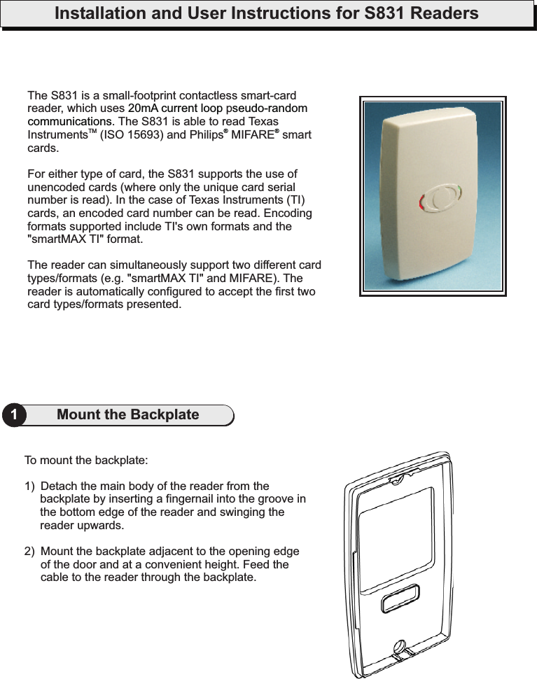 Installation and User Instructions for S831 Readers1Mount the BackplateTo mount the backplate:1) Detach the main body of the reader from thebackplate by inserting a fingernail into the groove inthe bottom edge of the reader and swinging thereader upwards.2) Mount the backplate adjacent to the opening edgeof the door and at a convenient height. Feed thecable to the reader through the backplate.The S831 is a small-footprint contactless smart-cardreader, which uses p. The S831 is able to read TexasInstruments (ISO 15693) and Philips MIFARE smartcards.For either type of card, the S831 supports the use ofunencoded cards (where only the unique card serialnumber is read). In the case of Texas Instruments (TI)cards, an encoded card number can be read. Encodingformats supported include TI&apos;s own formats and the&quot;smartMAX TI&quot; format.The reader can simultaneously support two different cardtypes/formats (e.g. &quot;smartMAX TI&quot; and MIFARE). Thereader is automatically configured to accept the first twocard types/formats presented.TM20mA current loop seudo-randomcommunications®®