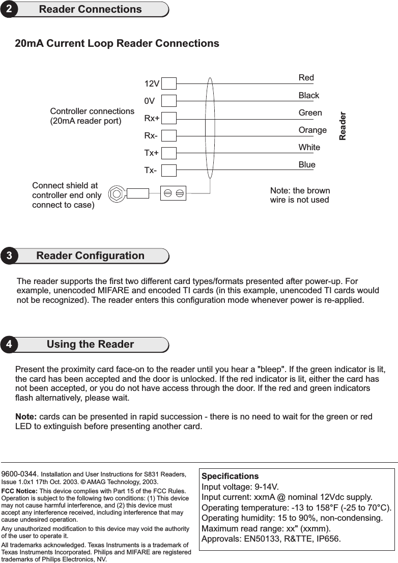 9600-0344. Installation and User Instructions for S831 Readers,Issue 1.0x1 17th Oct. 2003. AMAG Technology, 2003.Texas Instruments is a trademark ofTexas Instruments Incorporated. Philips and MIFARE are registeredtrademarks of Philips Electronics, NV.FCC Notice: This device complies with Part 15 of the FCC Rules.Operation is subject to the following two conditions: (1) This devicemay not cause harmful interference, and (2) this device mustaccept any interference received, including interference that maycause undesired operation.Any unauthorized modification to this device may void the authorityof the user to operate it.All trademarks acknowledged.©4Using the Reader2Reader Connections0VConnect shield atcontroller end onlyconnect to case)Tx-Tx+Rx-Rx+12VController connections(20mA reader port)RedBlackWhiteBlueGreenOrangeNote: the brownwire is not usedReaderPresent the proximity card face-on to the reader until you hear a &quot;bleep&quot;. If the green indicator is lit,the card has been accepted and the door is unlocked. If the red indicator is lit, either the card hasnot been accepted, or you do not have access through the door. If the red and green indicatorsflash alternatively, please wait.cards can be presented in rapid succession - there is no need to wait for the green or redLED to extinguish before presenting another card.Note:SpecificationsInput voltage: 9-14V.Input current: xxmA @ nominal 12Vdc supply.Operating temperature: -13 to 158 F (-25 to 70 C).Operating humidity: 15 to 90%, non-condensing.Maximum read range: xx&quot; (xxmm).Approvals: EN50133, R&amp;TTE, IP656.°°20mA Current Loop Reader ConnectionsThe reader supports the first two different card types/formats presented after power-up. Forexample, unencoded MIFARE and encoded TI cards (in this example, unencoded TI cards wouldnot be recognized). The reader enters this configuration mode whenever power is re-applied.3Reader Configuration