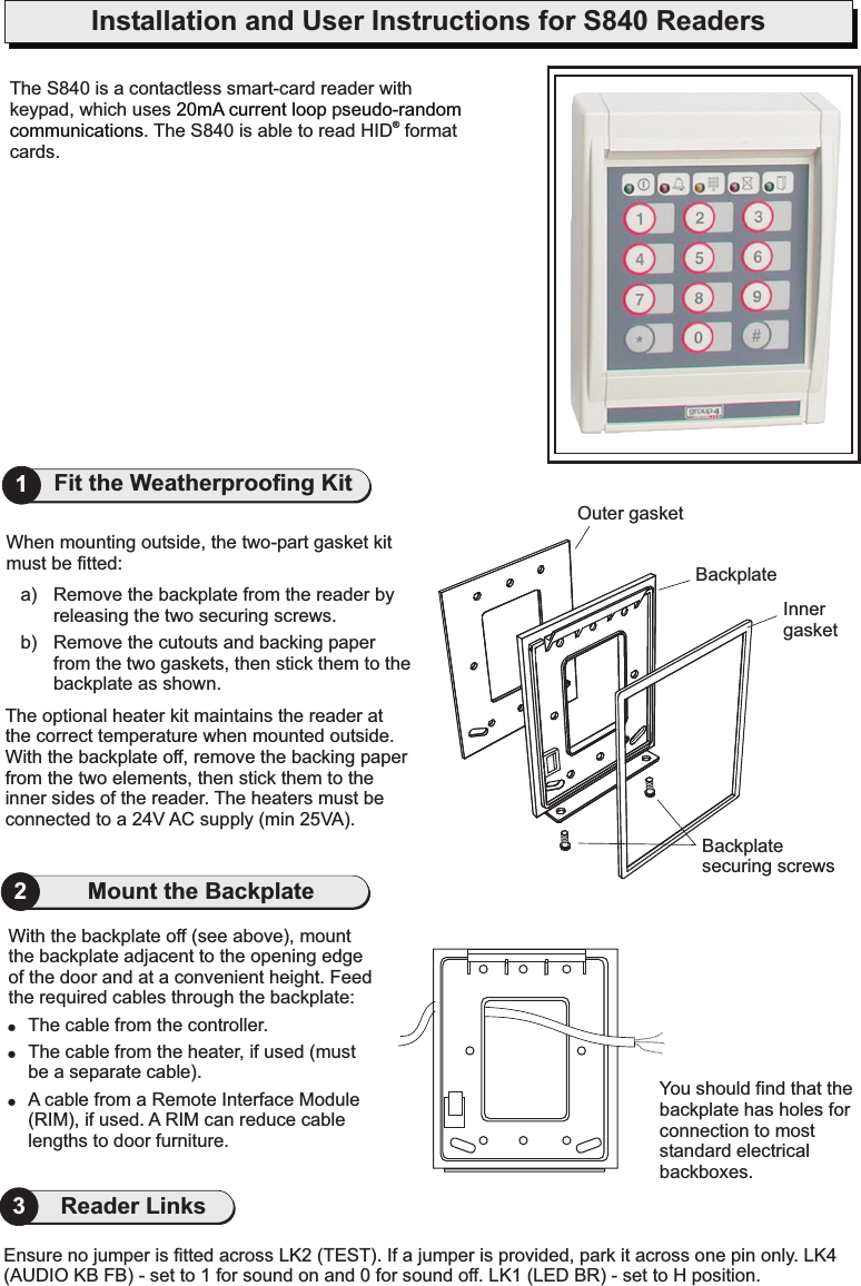 Installation and User Instructions for S840 ReadersYou should find that thebackplate has holes forconnection to moststandard electricalbackboxes.With the backplate off (see above), mountthe backplate adjacent to the opening edgeof the door and at a convenient height. Feedthe required cables through the backplate:The cable from the controller.The cable from the heater, if used (mustbe a separate cable).A cable from a Remote Interface Module(RIM), if used. A RIM can reduce cablelengths to door furniture.!!!2The optional heater kit maintains the reader atthe correct temperature when mounted outside.With the backplate off, remove the backing paperfrom the two elements, then stick them to theinner sides of the reader. The heaters must beconnected to a 24V AC supply (min 25VA).When mounting outside, the two-part gasket kitmust be fitted:a) Remove the backplate from the reader byreleasing the two securing screws.b) Remove the cutouts and backing paperfrom the two gaskets, then stick them to thebackplate as shown.Outer gasketInnergasketBackplatesecuring screwsBackplate1Fit the Weatherproofing KitMount the BackplateEnsure no jumper is fitted across LK2 (TEST). If a jumper is provided, park it across one pin only. LK4(AUDIO KB FB) - set to 1 for sound on and 0 for sound off. LK1 (LED BR) - set to H position.3Reader LinksThe S840 is a contactless smart-card reader withkeypad, which uses p. The S840 is able to read HID formatcards.20mA current loop seudo-randomcommunications ®