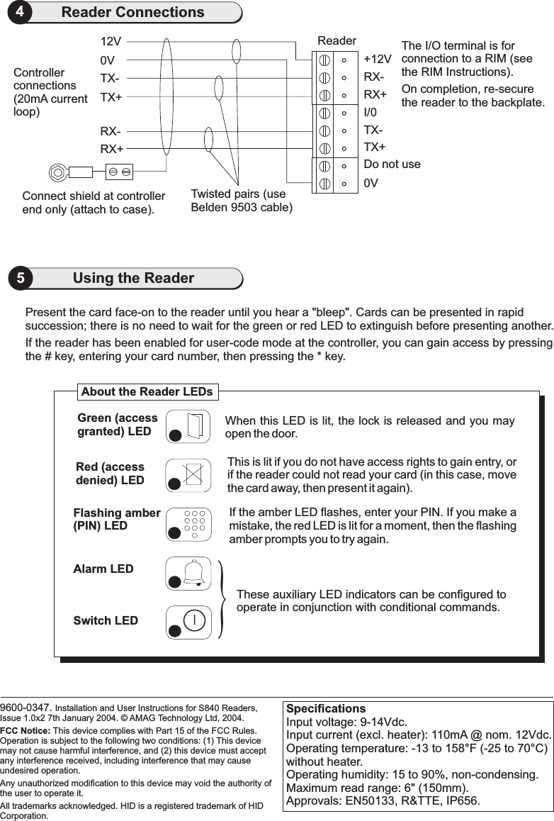 SpecificationsInput voltage: 9-14Vdc.Input current (excl. heater): 110mA @ nom. 12Vdc.Operating temperature: -13 to 158 F (-25 to 70 C)without heater.Operating humidity: 15 to 90%, non-condensing.Maximum read range: 6&quot; (150mm).Approvals: EN50133, R&amp;TTE, IP656.°°5Using the Reader0VConnect shield at controllerend only (attach to case).RX+RX-TX+TX-12V ReaderTwisted pairs (useBelden 9503 cable)Controllerconnections(20mA currentloop)The I/O terminal is forconnection to a RIM (seethe RIM Instructions).On completion, re-securethe reader to the backplate.0VTX+Do not useTX-I/0RX+RX-+12V4Reader Connections9600-0347. Installation and User Instructions for S840 Readers,Issue 1.0x2 7th January 2004. AMAG Technology Ltd, 2004.All trademarks acknowledged. HID is a registered trademark of HIDCorporation.FCC Notice: This device complies with Part 15 of the FCC Rules.Operation is subject to the following two conditions: (1) This devicemay not cause harmful interference, and (2) this device must acceptany interference received, including interference that may causeundesired operation.Any unauthorized modification to this device may void the authority ofthe user to operate it.©Present the card face-on to the reader until you hear &quot;bleep&quot;. Cards can be presented in rapidsuccession; there is no need to wait for the green or red LED to extinguish efore presenting another.abIf the reader has been enabled for user-code mode at the controller, you can gain access by pressingthe # key, entering your card number, then pressing the * key.If the amber LED flashes, enter your PIN. If you make amistake, the red LED is lit for a moment, then the flashingamber prompts you to try again.These auxiliary LED indicators can be configured tooperate in conjunction with conditional commands.When this LED is lit, the lock is released and you mayopen the door.Green (accessgranted) LEDRed (accessdenied) LEDFlashing amber(PIN) LEDAlarm LEDSwitch LEDThis is lit if you do not have access rights to gain entry, orif the reader could not read your card (in this case, movethe card away, then present it again).About the Reader LEDs}