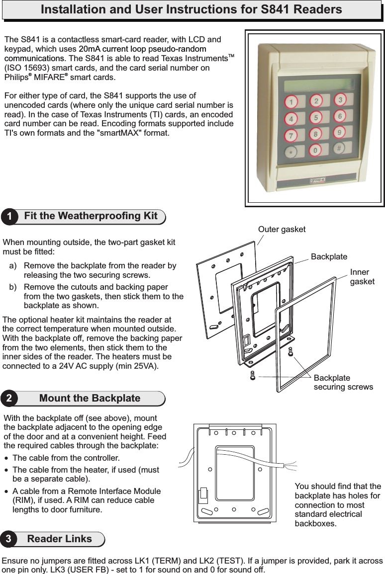 Installation and User Instructions for S841 ReadersYou should find that thebackplate has holes forconnection to moststandard electricalbackboxes.With the backplate off (see above), mountthe backplate adjacent to the opening edgeof the door and at a convenient height. Feedthe required cables through the backplate:The cable from the controller.The cable from the heater, if used (mustbe a separate cable).A cable from a Remote Interface Module(RIM), if used. A RIM can reduce cablelengths to door furniture.!!!2The optional heater kit maintains the reader atthe correct temperature when mounted outside.With the backplate off, remove the backing paperfrom the two elements, then stick them to theinner sides of the reader. The heaters must beconnected to a 24V AC supply (min 25VA).When mounting outside, the two-part gasket kitmust be fitted:a) Remove the backplate from the reader byreleasing the two securing screws.b) Remove the cutouts and backing paperfrom the two gaskets, then stick them to thebackplate as shown.Outer gasketInnergasketBackplatesecuring screwsBackplate1Fit the Weatherproofing KitMount the BackplateEnsure no jumpers are fitted across LK1 (TERM) and LK2 (TEST). If a jumper is provided, park it acrossone pin only. LK3 (USER FB) - set to 1 for sound on and 0 for sound off.3Reader LinksThe S841 is a contactless smart-card reader, with LCD andkeypad, which uses p. The S841 is able to read Texas Instruments(ISO 15693) smart cards, and the card serial number onPhilips MIFARE smart cards.For either type of card, the S841 supports the use ofunencoded cards (where only the unique card serial number isread). In the case of Texas Instruments (TI) cards, an encodedcard number can be read. Encoding formats supported includeTI&apos;s own formats and the &quot;smartMAX&quot; format.TM20mA current loop seudo-randomcommunications®®