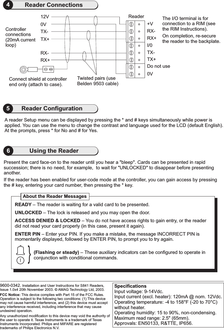 Present the card face-on to the reader until you hear &quot;bleep&quot;. Cards can be presented in rapidsuccession; there is no need, for example, to wait for UNLOCKED&quot; to efore presentinganother.a&quot; disappear bIf the reader has been enabled for user-code mode at the controller, you can gain access by pressingthe # key, entering your card number, then pressing the * key.SpecificationsInput voltage: 9-14Vdc.Input current (excl. heater): 120mA @ nom. 12Vdc.Operating temperature: -4 to 158 F (-20 to 70 C)without heater.Operating humidity: 15 to 90%, non-condensing.Maximum read range: 2.5&quot; (65mm).Approvals: EN50133, R&amp;TTE, IP656.°°6Using the Reader0VConnect shield at controllerend only (attach to case).RX+RX-TX+TX-12V ReaderTwisted pairs (useBelden 9503 cable)Controllerconnections(20mA currentloop)The I/O terminal is forconnection to a RIM (seethe RIM Instructions).On completion, re-securethe reader to the backplate.0VTX+Do not useTX-I/0RX+RX-+V4Reader ConnectionsA reader Setup menu can be displayed by pressing the * and # keys simultaneously while power isapplied. You can use the menu to change the contrast and language used for the LCD (default English).At the prompts, press * for No and # for Yes.5Reader Configuration9600-0342. Installation and User Instructions for S841 Readers,Issue 1.0x4 20th November 2003. AMAG Technology Ltd, 2003.Texas Instruments is a trademark of TexasInstruments Incorporated. Philips and MIFARE are registeredtrademarks of Philips Electronics N.V.FCC Notice: This device complies with Part 15 of the FCC Rules.Operation is subject to the following two conditions: (1) This devicemay not cause harmful interference, and (2) this device must acceptany interference received, including interference that may causeundesired operation.Any unauthorized modification to this device may void the authority ofthe user to operate it.©About the Reader Messages}READYUNLOCKEDACCESS DENIED &amp; LOCKEDENTER PIN–– The lock is released and you may open the door.– You do not have access rights to gain entry, or the readerdid not read your card properly (in this case, present it again).– Enter your PIN. If you make a mistake, the message INCORRECT PIN ismomentarily displayed, followed by ENTER PIN, to prompt you to try again.The reader is waiting for a valid card to be presented.(Flashing or steady) – These auxiliary indicators can be configured to operate inconjunction with conditional commands.