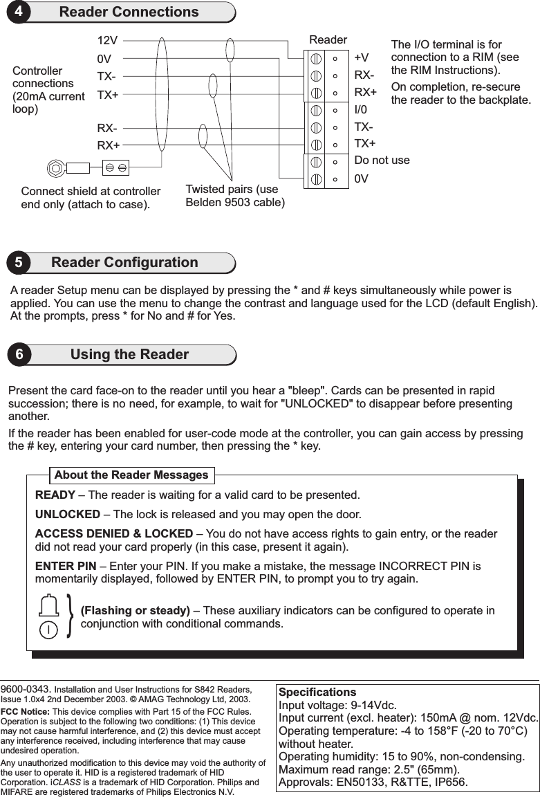 Present the card face-on to the reader until you hear a &quot;bleep&quot;. Cards can be presented in rapidsuccession; there is no need, for example, to wait for UNLOCKED&quot; to efore presentinganother.&quot; disappear bIf the reader has been enabled for user-code mode at the controller, you can gain access by pressingthe # key, entering your card number, then pressing the * key.SpecificationsInput voltage: 9-14Vdc.Input current (excl. heater): 150mA @ nom. 12Vdc.Operating temperature: -4 to 158 F (-20 to 70 C)without heater.Operating humidity: 15 to 90%, non-condensing.Maximum read range: 2.5&quot; (65mm).Approvals: EN50133, R&amp;TTE, IP656.°°6Using the Reader0VConnect shield at controllerend only (attach to case).RX+RX-TX+TX-12V ReaderTwisted pairs (useBelden 9503 cable)Controllerconnections(20mA currentloop)The I/O terminal is forconnection to a RIM (seethe RIM Instructions).On completion, re-securethe reader to the backplate.0VTX+Do not useTX-I/0RX+RX-+V4Reader ConnectionsA reader Setup menu can be displayed by pressing the * and # keys simultaneously while power isapplied. You can use the menu to change the contrast and language used for the LCD (default English).At the prompts, press * for No and # for Yes.5Reader Configuration9600-0343. Installation and User Instructions for S842 Readers,Issue 1.0x4 2nd December 2003. AMAG Technology Ltd, 2003.HID is a registered trademark of HIDCorporation. i is a trademark of HID Corporation. Philips andMIFARE are registered trademarks of Philips Electronics N.V.FCC Notice: This device complies with Part 15 of the FCC Rules.Operation is subject to the following two conditions: (1) This devicemay not cause harmful interference, and (2) this device must acceptany interference received, including interference that may causeundesired operation.Any unauthorized modification to this device may void the authority ofthe user to operate it.CLASS©About the Reader Messages}READYUNLOCKEDACCESS DENIED &amp; LOCKEDENTER PIN–– The lock is released and you may open the door.– You do not have access rights to gain entry, or the readerdid not read your card properly (in this case, present it again).– Enter your PIN. If you make a mistake, the message INCORRECT PIN ismomentarily displayed, followed by ENTER PIN, to prompt you to try again.The reader is waiting for a valid card to be presented.(Flashing or steady) – These auxiliary indicators can be configured to operate inconjunction with conditional commands.