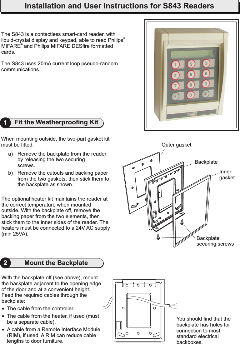 Installation and User Instructions for S843 ReadersYou should find that thebackplate has holes forconnection to moststandard electricalbackboxes.With the backplate off (see above), mountthe backplate adjacent to the opening edgeof the door and at a convenient height.Feed the required cables through thebackplate:The cable from the controller.The cable from the heater, if used (mustbe a separate cable).A cable from a Remote Interface Module(RIM), if used. A RIM can reduce cablelengths to door furniture.!!!2The optional heater kit maintains the reader atthe correct temperature when mountedoutside. With the backplate off, remove thebacking paper from the two elements, thenstick them to the inner sides of the reader. Theheaters must be connected to a 24V AC supply(min 25VA).When mounting outside, the two-part gasket kitmust be fitted:a) Remove the backplate from the readerby releasing the two securingscrews.b) Remove the cutouts and backing paperfrom the two gaskets, then stick them tothe backplate as shown.Outer gasketInnergasketBackplatesecuring screwsBackplate1Fit the Weatherproofing KitMount the BackplateThe S843 is a.Thecontactless smart-card reader, withliquid-crystal display and keypad, able to read PhilipsMIFARE and Philips MIFARE DESfire formattedcardsS843 uses p.®®20mA current loop seudo-randomcommunications