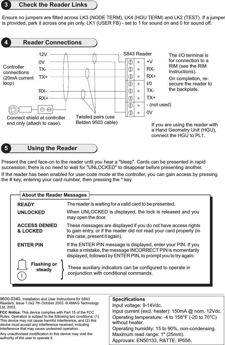 0VConnect shield at controllerend only (attach to case).Present the card face-on to the reader until you hear a &quot;bleep&quot;. Cards can be presented in rapidsuccession; there is no need to wait for UNLOCKED&quot; to efore presenting another.&quot; disappear bIf the reader has been enabled for user-code mode at the controller, you can gain access by pressingthe # key, entering your card number, then pressing the * key.RX+RX-TX+TX-12V S843 Reader9600-0340. Installation and User Instructions for S843Readers, Issue 1.0x2 7th October 2003. AMAG TechnologyLtd, 2003.FCC Notice: This device complies with Part 15 of the FCCRules. Operation is subject to the following two conditions: (1)This device may not cause harmful interference, and (2) thisdevice must accept any interference received, includinginterference that may cause undesired operation.Any unauthorised modification to this device may void theauthority of the user to operate it.©Twisted pairs (useBelden 9503 cable)Controllerconnections(20mA currentloop)The I/O terminal isfor connection to aRIM (see the RIMInstructions).On completion, re-secure the reader tothe backplate.0VTX+- (not used)TX-I/0RX+RX-+VWhen UNLOCKED is displayed, the lock is released and youmay open the door.UNLOCKEDIf the ENTER PIN message is displayed, enter your PIN. If youmake a mistake, the message INCORRECT PIN is momentarilydisplayed, followed by ENTER PIN, to prompt you to try again.ENTER PINACCESS DENIED&amp; LOCKEDThese messages are displayed if you do not have access rightsto gain entry, or if the reader did not read your card properly (inthis case, present it again).About the Reader MessagesThese auxiliary indicators can be configured to operate inconjunction with conditional commands.Flashing orsteady}The reader is waiting for a valid card to be presented.READYSpecificationsInput voltage: 9-14Vdc.Input current (excl. heater): 150mA @ nom. 12Vdc.Operating temperature: -4 to 158 F (-20 to 70 C)without heater.Operating humidity: 15 to 90%, non-condensing.Maximum read range: 1&quot; (25mm).Approvals: EN50133, R&amp;TTE, IP656.°°25Using the Reader4Reader ConnectionsIf you are using the reader witha Hand Geometry Unit (HGU),connect the HGU to PL1.Ensure no jumpers are fitted across LK3 (NODE TERM), LK4 (HGU TERM) and LK2 (TEST). If a jumperis provided, park it across one pin only. LK1 (USER FB) - set to 1 for sound on and 0 for sound off.3Check the Reader Links