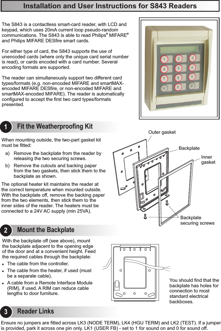 Installation and User Instructions for S843 ReadersYou should find that the backplate has holes for connection to most standard electrical backboxes.With the backplate off (see above), mount the backplate adjacent to the opening edge of the door and at a convenient height. Feed the required cables through the backplate:!The cable from the controller.!The cable from the heater, if used (must be a separate cable).!A cable from a Remote Interface Module (RIM), if used. A RIM can reduce cable lengths to door furniture.The optional heater kit maintains the reader at the correct temperature when mounted outside. With the backplate off, remove the backing paper from the two elements, then stick them to the inner sides of the reader. The heaters must be connected to a 24V AC supply (min 25VA).When mounting outside, the two-part gasket kit must be fitted:a) Remove the backplate from the reader by releasing the two securing screws.b) Remove the cutouts and backing paper from the two gaskets, then stick them to the backplate as shown.Outer gasketInner gasketBackplate securing screwsBackplateEnsure no jumpers are fitted across LK3 (NODE TERM), LK4 (HGU TERM) and LK2 (TEST). If a jumper is provided, park it across one pin only. LK1 (USER FB) - set to 1 for sound on and 0 for sound off.The S843 is a keypad, which uses  p. The S843 is able to read Philips  MIFARE  and Philips MIFARE DESfire smart cards. For either type of card, the S843 supports the use of unencoded cards (where only the unique card serial number is read), or cards encoded with a card number. Several encoding formats are supported.The reader can simultaneously support two different card types/formats (e.g. non-encoded MIFARE and smartMAX-encoded MIFARE DESfire, or non-encoded MIFARE and smartMAX-encoded MIFARE). The reader is automatically configured to accept the first two card types/formats presented.contactless smart-card reader, with LCD and 20mA current loop  seudo-random ® ®communicationsFit the Weatherproofing Kit1Mount the Backplate2Reader Links3