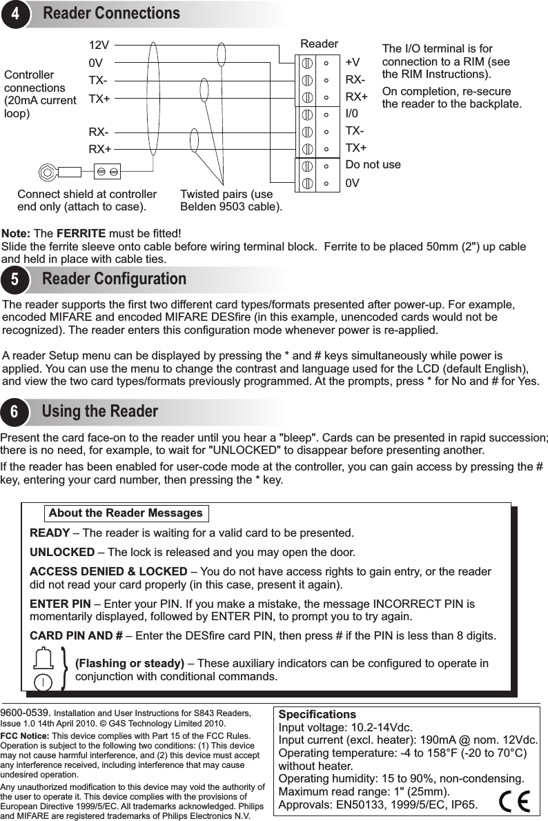 Using the Reader6Reader Configuration5Present the card face-on to the reader until you hear a &quot;bleep&quot;. Cards can be presented in rapid succession;there is no need, for example, to wait for &quot;UNLOCKED&quot; to disappear before presenting another.If the reader has been enabled for user-code mode at the controller, you can gain access by pressing the # key, entering your card number, then pressing the * key.                               9600-0539. Installation and User Instructions for S843 Readers, Issue 1.0 14th April 2010.   G4S Technology Limited 2010. FCC Notice: This device complies with Part 15 of the FCC Rules. Operation is subject to the following two conditions: (1) This device may not cause harmful interference, and (2) this device must accept any interference received, including interference that may cause undesired operation.Any unauthorized modification to this device may void the authority of the user to operate it. This device complies with the provisions of European Directive 1999/5/EC. All trademarks acknowledged. Philips and MIFARE are registered trademarks of Philips Electronics N.V.©About the Reader Messages}READY – UNLOCKED – The lock is released and you may open the door.ACCESS DENIED &amp; LOCKED – You do not have access rights to gain entry, or the reader did not read your card properly (in this case, present it again).ENTER PIN – Enter your PIN. If you make a mistake, the message INCORRECT PIN is momentarily displayed, followed by ENTER PIN, to prompt you to try again.CARD PIN AND # – Enter the DESfire card PIN, then press # if the PIN is less than 8 digits.The reader is waiting for a valid card to be presented.(Flashing or steady) – These auxiliary indicators can be configured to operate in conjunction with conditional commands.SpecificationsInput voltage: 10.2-14Vdc. Input current (excl. heater): 190mA @ nom. 12Vdc.Operating temperature: -4 to 158 F (-20 to 70 C) without heater. Operating humidity: 15 to 90%, non-condensing.Maximum read range: 1&quot; (25mm).Approvals: EN50133, 1999/5/EC, IP65.° °0VRX+RX-TX+TX-12V ReaderControllerconnections (20mA current loop) The I/O terminal is for connection to a RIM (see the RIM Instructions).On completion, re-secure the reader to the backplate.0VTX+Do not useTX-I/0RX+RX-+VThe reader supports the first two different card types/formats presented after power-up. For example, encoded MIFARE and encoded MIFARE DESfire (in this example, unencoded cards would not be recognized). The reader enters this configuration mode whenever power is re-applied. A reader Setup menu can be displayed by pressing the * and # keys simultaneously while power is applied. You can use the menu to change the contrast and language used for the LCD (default English), and view the two card types/formats previously programmed. At the prompts, press * for No and # for Yes. Reader Connections4Slide the ferrite sleeve onto cable before wiring terminal block.  Ferrite to be placed 50mm (2&quot;) up cable and held in place with cable ties.Note: The FERRITE must be fitted!Connect shield at controller end only (attach to case).Twisted pairs (use Belden 9503 cable).