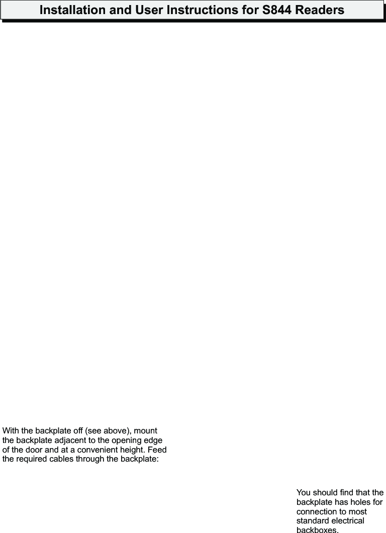 Installation and User Instructions for S844 ReadersYou should find that the backplate has holes for connection to most standard electrical backboxes.With the backplate off (see above), mount the backplate adjacent to the opening edge of the door and at a convenient height. Feed the required cables through the backplate:!The cable from the controller.!The cable from the heater, if used (must be a separate cable).!A cable from a Remote Interface Module (RIM), if used. A RIM can reduce cable lengths to door furniture.2The optional heater kit maintains the reader at the correct temperature when mounted outside. With the backplate off, remove the backing paper from the two elements, then stick them to the inner sides of the reader. The heaters must be connected to a 24V AC supply (min 25VA).When mounting outside, the two-part gasket kit must be fitted:a) Remove the backplate from the reader by releasing the two securing screws.b) Remove the cutouts and backing paper from the two gaskets, then stick them to the backplate as shown.Outer gasketInner gasketBackplate securing screwsBackplate1Fit the Weatherproofing Kit Mount the BackplateSet LK1 (USER FB) to 1 for sound on, or 0 for sound off. If a jumper is provided for LK2 (TEST), park it across one pin only. Set LK3 (COMMS) across the center and WGD pin for Wiegand communications, or across the center and C/L pin for 20mA current loop communications.3Reader LinksThe S844 is a keypad. The reader can be set to use Wiegand or pThe S844 is able to read Personal Identity Verification (PIV II) type A and B, Philips MIFARE and Philips MIFARE DESfire smart cards. For Philips MIFARE and Philips MIFARE DESfire cards, the S844 supports  the use of unencoded cards (where only the unique card serial number is read), or cards encoded with a card number. Several encoding formats are supported.  The reader can simultaneously support two different card types/formats (e.g. non-encoded MIFARE and smartMAX-encoded MIFARE DESfire, or non-encoded MIFARE and smartMAX-encoded MIFARE). The reader is automatically configured to accept the first two card types/formats presented after power is applied.Note: For PIV II compliance, Wiegand communications should be used.contactless smart-card reader, with LCD and 20mA current loop  seudo-random communications.
