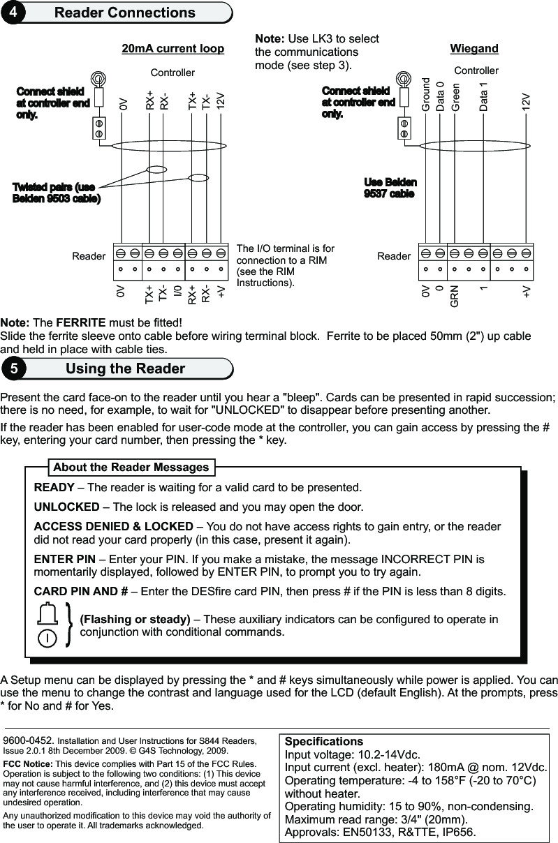 0VConnect shieldat controller end only.   RX+RX-TX+TX-12VReaderController20mA current loopThe I/O terminal is for connection to a RIM (see the RIM Instructions).Slide the ferrite sleeve onto cable before wiring terminal block.  Ferrite to be placed 50mm (2&quot;) up cable and held in place with cable ties.0VTX+TX-I/0RX+RX-+VTwisted pairs (useBelden 9503 cable)     Connect shieldat controller end only.   GroundData 0GreenData 112VReaderControllerWiegand0V0GRN1+VUse Belden9537 cable   Present the card face-on to the reader until you hear a &quot;bleep&quot;. Cards can be presented in rapid succession;there is no need, for example, to wait for &quot;UNLOCKED&quot; to disappear before presenting another.If the reader has been enabled for user-code mode at the controller, you can gain access by pressing the # key, entering your card number, then pressing the * key.                               A Setup menu can be displayed by pressing the * and # keys simultaneously while power is applied. You can use the menu to change the contrast and language used for the LCD (default English). At the prompts, press * for No and # for Yes. 9600-0452. Installation and User Instructions for S844 Readers, Issue 2.0.1 8th December 2009.   G4S Technology, 2009. FCC Notice: This device complies with Part 15 of the FCC Rules. Operation is subject to the following two conditions: (1) This device may not cause harmful interference, and (2) this device must accept any interference received, including interference that may cause undesired operation.Any unauthorized modification to this device may void the authority of the user to operate it. All trademarks acknowledged.©About the Reader Messages}READY – UNLOCKED – The lock is released and you may open the door.ACCESS DENIED &amp; LOCKED – You do not have access rights to gain entry, or the reader did not read your card properly (in this case, present it again).ENTER PIN – Enter your PIN. If you make a mistake, the message INCORRECT PIN is momentarily displayed, followed by ENTER PIN, to prompt you to try again.CARD PIN AND # – Enter the DESfire card PIN, then press # if the PIN is less than 8 digits.The reader is waiting for a valid card to be presented.(Flashing or steady) – These auxiliary indicators can be configured to operate in conjunction with conditional commands.SpecificationsInput voltage: 10.2-14Vdc. Input current (excl. heater): 180mA @ nom. 12Vdc.Operating temperature: -4 to 158 F (-20 to 70 C) without heater. Operating humidity: 15 to 90%, non-condensing.Maximum read range: 3/4&quot; (20mm).Approvals: EN50133, R&amp;TTE, IP656.° °5Using the Reader4Reader ConnectionsNote: The FERRITE must be fitted!Note: Use LK3 to select the communications mode (see step 3).