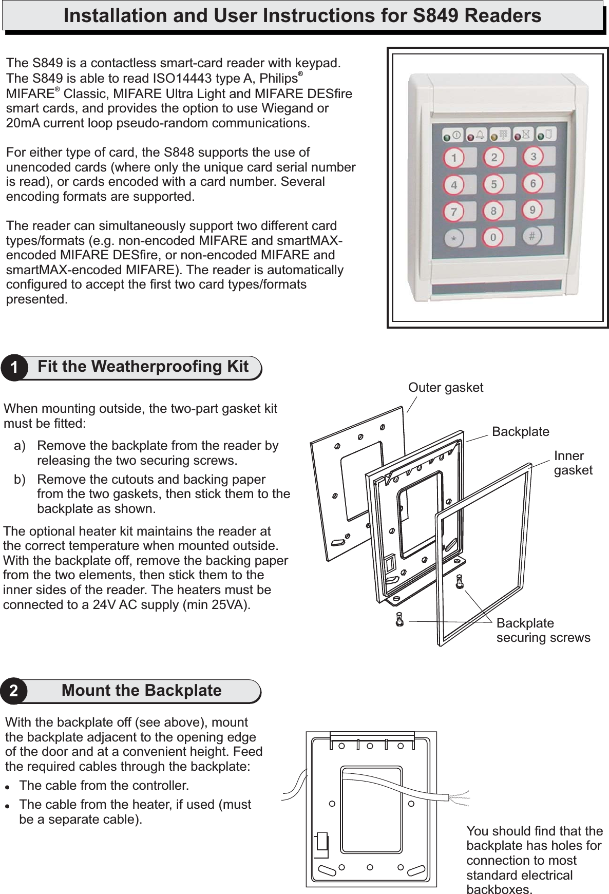 Installation and User Instructions for S849 ReadersYou should find that thebackplate has holes forconnection to moststandard electricalbackboxes.With the backplate off (see above), mountthe backplate adjacent to the opening edgeof the door and at a convenient height. Feedthe required cables through the backplate:The cable from the controller.The cable from the heater, if used (mustbe a separate cable).!!2The optional heater kit maintains the reader atthe correct temperature when mounted outside.With the backplate off, remove the backing paperfrom the two elements, then stick them to theinner sides of the reader. The heaters must beconnected to a 24V AC supply (min 25VA).When mounting outside, the two-part gasket kitmust be fitted:a) Remove the backplate from the reader byreleasing the two securing screws.b) Remove the cutouts and backing paperfrom the two gaskets, then stick them to thebackplate as shown.Outer gasketInnergasketBackplatesecuring screwsBackplate1Fit the Weatherproofing KitMount the BackplateThe S849 is a contactless smart-card reader with keypad.The S849 is able to read ISO14443 type A, PhilipsMIFARE Classic, MIFARE Ultra Light and MIFARE DESfiresmart cards, and provides the option to use Wiegand orpFor either type of card, the S848 supports the use ofunencoded cards (where only the unique card serial numberis read), or cards encoded with a card number. Severalencoding formats are supported.The reader can simultaneously support two different cardtypes/formats (e.g. non-encoded MIFARE and smartMAX-encoded MIFARE DESfire, or non-encoded MIFARE andsmartMAX-encoded MIFARE). The reader is automaticallyconfigured to accept the first two card types/formatspresented.®®20mA current loop seudo-random communications.