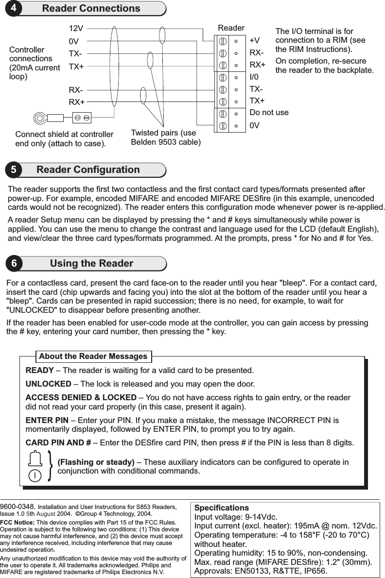 SpecificationsInput voltage: 9-14Vdc.Input current (excl. heater): 195mA @ nom. 12Vdc.Operating temperature: -4 to 158 F (-20 to 70 C)without heater.Operating humidity: 15 to 90%, non-condensing.Max. read range (MIFARE DESfire): 1.2&quot; (30mm).Approvals: EN50133, R&amp;TTE, IP656.°°0VConnect shield at controllerend only (attach to case).RX+RX-TX+TX-12V ReaderTwisted pairs (useBelden 9503 cable)Controllerconnections(20mA currentloop)The I/O terminal is forconnection to a RIM (seethe RIM Instructions).On completion, re-securethe reader to the backplate.0VTX+Do not useTX-I/0RX+RX-+V4Reader Connections9600-0348. Installation and User Instructions for S853 Readers,Issue 1.0 5th August 2004. Group 4 Technology, 2004.All trademarks acknowledged. Philips andMIFARE are registered trademarks of Philips Electronics N.V.FCC Notice: This device complies with Part 15 of the FCC Rules.Operation is subject to the following two conditions: (1) This devicemay not cause harmful interference, and (2) this device must acceptany interference received, including interference that may causeundesired operation.Any unauthorized modification to this device may void the authority ofthe user to operate it.©For a contactless card, present the card face-on to the reader until you hear &quot;bleep&quot;. For a contact card,insert the card (chip upwards and facing you) into the slot at the bottom of the reader until you hear a&quot;bleep&quot;. Cards can be presented in rapid succession; there is no need, for example, to wait forUNLOCKED&quot; to efore presenting another.&quot; disappear bIf the reader has been enabled for user-code mode at the controller, you can gain access by pressingthe # key, entering your card number, then pressing the * key.About the Reader Messages}READYUNLOCKEDACCESS DENIED &amp; LOCKEDENTER PINCARD PIN AND #–– The lock is released and you may open the door.– You do not have access rights to gain entry, or the readerdid not read your card properly (in this case, present it again).– Enter your PIN. If you make a mistake, the message INCORRECT PIN ismomentarily displayed, followed by ENTER PIN, to prompt you to try again.– Enter the DESfire card PIN, then press # if the PIN is less than 8 digits.The reader is waiting for a valid card to be presented.(Flashing or steady) – These auxiliary indicators can be configured to operate inconjunction with conditional commands.6Using the ReaderThe reader supports the first two contactless and the first contact card types/formats presented afterpower-up. For example, encoded MIFARE and encoded MIFARE DESfire (in this example, unencodedcards would not be recognized). The reader enters this configuration mode whenever power is re-applied.A reader Setup menu can be displayed by pressing the * and # keys simultaneously while power isapplied. You can use the menu to change the contrast and language used for the LCD (default English),and view/clear the three card types/formats programmed. At the prompts, press * for No and # for Yes.5Reader Configuration