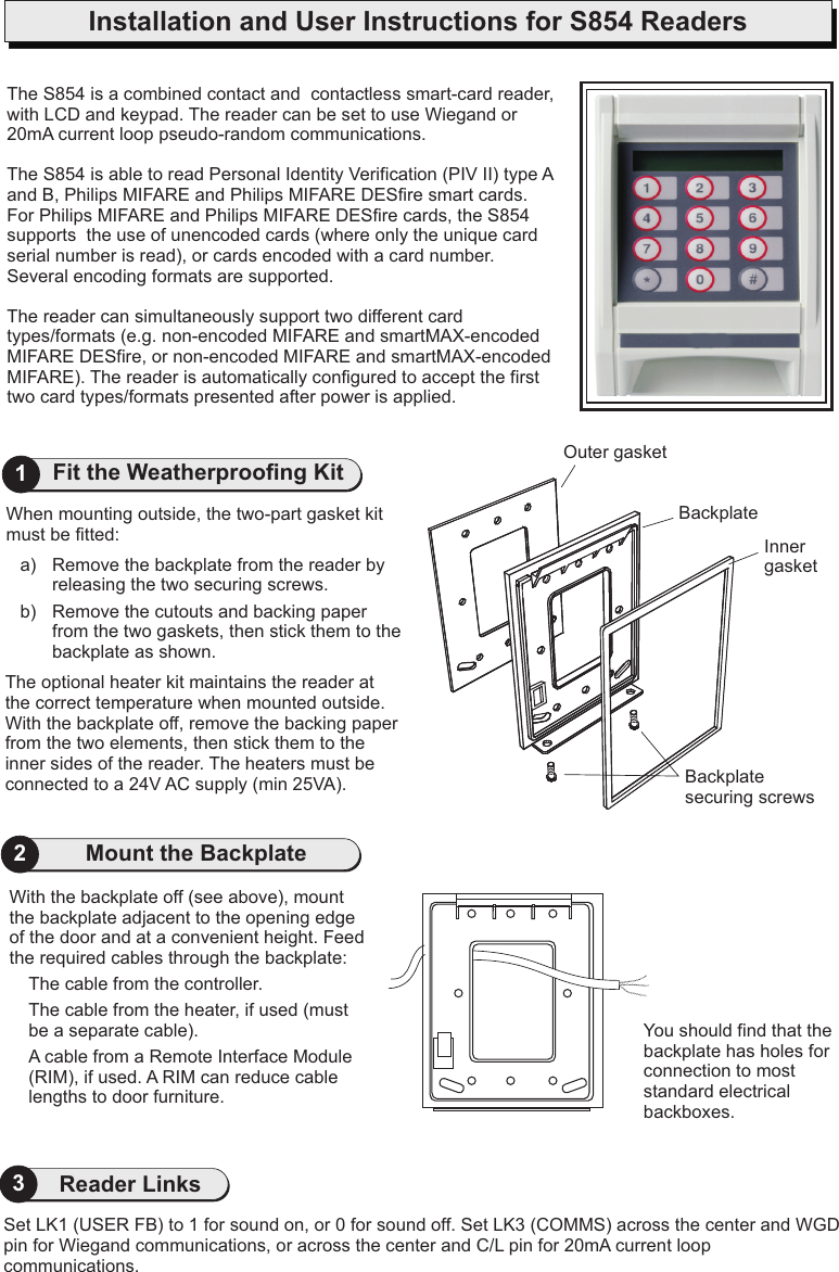 Installation and User Instructions for S854 ReadersYou should find that the backplate has holes for connection to most standard electrical backboxes.With the backplate off (see above), mount the backplate adjacent to the opening edge of the door and at a convenient height. Feed the required cables through the backplate:The cable from the controller.The cable from the heater, if used (must be a separate cable).A cable from a Remote Interface Module (RIM), if used. A RIM can reduce cable lengths to door furniture.2The optional heater kit maintains the reader at the correct temperature when mounted outside. With the backplate off, remove the backing paper from the two elements, then stick them to the inner sides of the reader. The heaters must be connected to a 24V AC supply (min 25VA).When mounting outside, the two-part gasket kit must be fitted:a) Remove the backplate from the reader by releasing the two securing screws.b) Remove the cutouts and backing paper from the two gaskets, then stick them to the backplate as shown.Outer gasketInner gasketBackplate securing screwsBackplate1Fit the Weatherproofing Kit Mount the BackplateSet LK1 (USER FB) to 1 for sound on, or 0 for sound off. Set LK3 (COMMS) across the center and WGD pin for Wiegand communications, or across the center and C/L pin for 20mA current loop communications.3Reader LinksThe S854 is a combined contact and  with LCD and keypad. The reader can be set to use Wiegand or pThe S854 is able to read Personal Identity Verification (PIV II) type A and B, Philips MIFARE and Philips MIFARE DESfire smart cards. For Philips MIFARE and Philips MIFARE DESfire cards, the S854 supports  the use of unencoded cards (where only the unique card serial number is read), or cards encoded with a card number. Several encoding formats are supported.  The reader can simultaneously support two different card types/formats (e.g. non-encoded MIFARE and smartMAX-encoded MIFARE DESfire, or non-encoded MIFARE and smartMAX-encoded MIFARE). The reader is automatically configured to accept the first two card types/formats presented after power is applied.contactless smart-card reader, 20mA current loop  seudo-random communications.