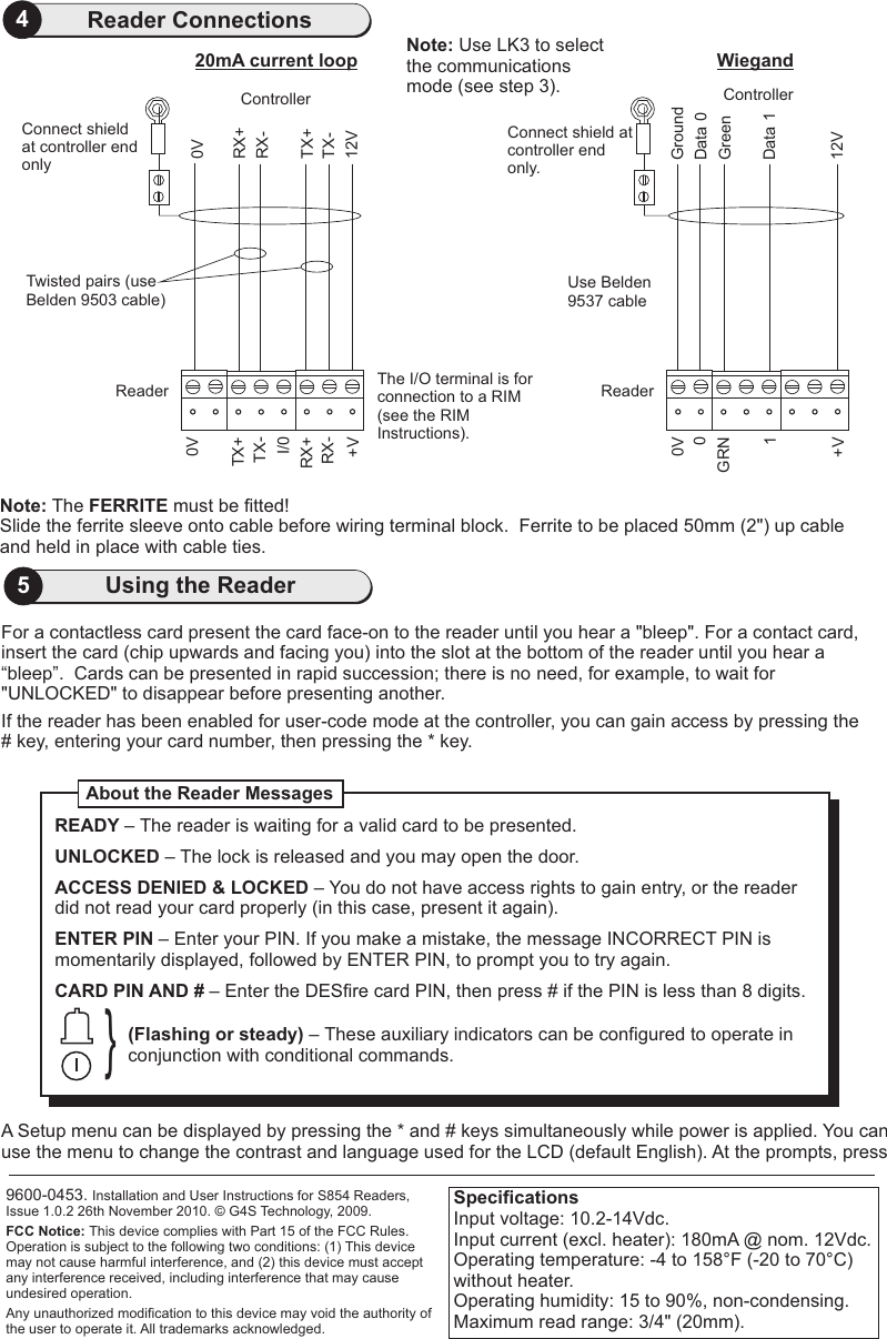 0VRX+RX-TX+TX-12VReaderController20mA current loopThe I/O terminal is for connection to a RIM (see the RIM Instructions).0VTX+TX-I/0RX+RX-+VGroundData 0GreenData 112VReaderControllerWiegand0V0GRN1+VFor a contactless card present the card face-on to the reader until you hear a &quot;bleep&quot;. For a contact card, insert the card (chip upwards and facing you) into the slot at the bottom of the reader until you hear a “bleep”.  Cards can be presented in rapid succession; there is no need, for example, to wait for &quot;UNLOCKED&quot; to disappear before presenting another.If the reader has been enabled for user-code mode at the controller, you can gain access by pressing the # key, entering your card number, then pressing the * key.                 A Setup menu can be displayed by pressing the * and # keys simultaneously while power is applied. You can use the menu to change the contrast and language used for the LCD (default English). At the prompts, press 9600-0453. Installation and User Instructions for S854 Readers, Issue 1.0.2 26th November 2010.   G4S Technology, 2009. FCC Notice: This device complies with Part 15 of the FCC Rules. Operation is subject to the following two conditions: (1) This device may not cause harmful interference, and (2) this device must accept any interference received, including interference that may cause undesired operation.Any unauthorized modification to this device may void the authority of the user to operate it. All trademarks acknowledged.©About the Reader Messages}READY – UNLOCKED – The lock is released and you may open the door.ACCESS DENIED &amp; LOCKED – You do not have access rights to gain entry, or the reader did not read your card properly (in this case, present it again).ENTER PIN – Enter your PIN. If you make a mistake, the message INCORRECT PIN is momentarily displayed, followed by ENTER PIN, to prompt you to try again.CARD PIN AND # – Enter the DESfire card PIN, then press # if the PIN is less than 8 digits.The reader is waiting for a valid card to be presented.(Flashing or steady) – These auxiliary indicators can be configured to operate in conjunction with conditional commands.SpecificationsInput voltage: 10.2-14Vdc. Input current (excl. heater): 180mA @ nom. 12Vdc.Operating temperature: -4 to 158 F (-20 to 70 C) without heater. Operating humidity: 15 to 90%, non-condensing.Maximum read range: 3/4&quot; (20mm).° °5Using the Reader4Reader ConnectionsNote: Use LK3 to select the communications mode (see step 3).Connect shield at controller end onlyTwisted pairs (use Belden 9503 cable)Connect shield at controller end only.Use Belden 9537 cableSlide the ferrite sleeve onto cable before wiring terminal block.  Ferrite to be placed 50mm (2&quot;) up cable and held in place with cable ties.Note: The FERRITE must be fitted!