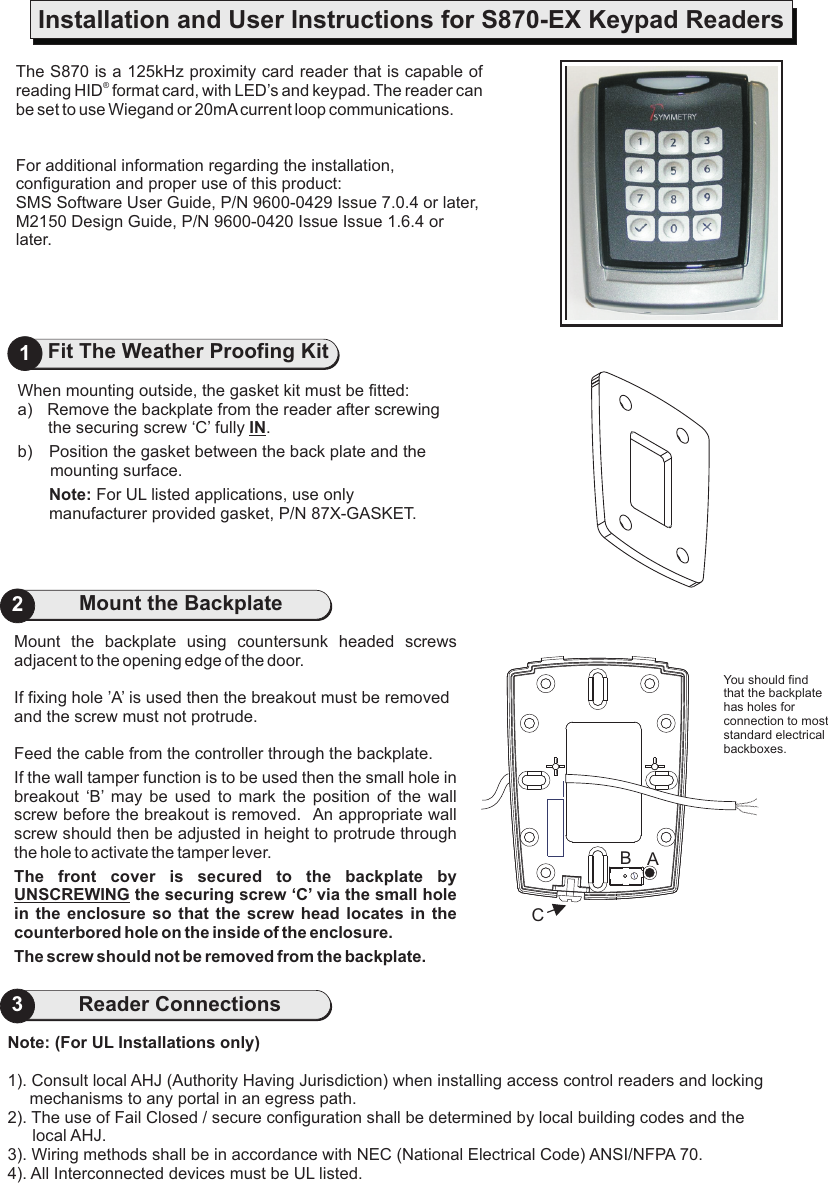 Mount  the  backplate  using  countersunk  headed  screws adjacent to the opening edge of the door.If fixing hole ’A’ is used then the breakout must be removed and the screw must not protrude.Feed the cable from the controller through the backplate.If the wall tamper function is to be used then the small hole in breakout  ‘B’  may  be  used  to  mark  the  position  of  the  wall screw before the breakout is removed.   An appropriate wall screw should then be adjusted in height to protrude through the hole to activate the tamper lever.The  front  cover  is  secured  to  the  backplate  by UNSCREWING the securing screw ‘C’ via the small hole in the enclosure so  that the  screw  head  locates  in  the counterbored hole on the inside of the enclosure.The screw should not be removed from the backplate.2Mount the BackplateThe S870reading HID  format card, with LED’s and keypad. The reader can be set to use Wiegand or For additional information regarding the installation, configuration and proper use of this product:SMS Software User Guide, P/N 9600-0429 Issue 7.0.4 or later, M2150 Design Guide, P/N 9600-0420 Issue Issue 1.6.4 or later. is a 125kHz proximity card reader that is capable of ®20mA current loop communications.Installation and User Instructions for S870-EX Keypad Readers1Fit The Weather Proofing KitWhen mounting outside, the gasket kit must be fitted:a) Remove the backplate from the reader after screwing the securing screw ‘C’ fully IN.b) Position the gasket between the back plate and the mounting surface.Note: For UL listed applications, use only manufacturer provided gasket, P/N 87X-GASKET. You should find that the backplate has holes for connection to most standard electrical backboxes.Note: (For UL Installations only)1). Consult local AHJ (Authority Having Jurisdiction) when installing access control readers and locking   mechanisms to any portal in an egress path.2). The use of Fail Closed / secure configuration shall be determined by local building codes and the local AHJ.3). Wiring methods shall be in accordance with NEC (National Electrical Code) ANSI/NFPA 70.4). All Interconnected devices must be UL listed.3Reader ConnectionsCAB