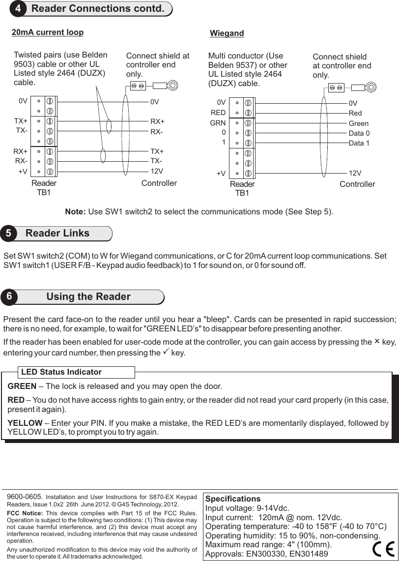 5Reader LinksPresent the card face-on to the reader until you hear a &quot;bleep&quot;. Cards can be presented in rapid succession;there is no need, for example, to wait for &quot;GREEN LED’s&quot; to disappear before presenting another.If the reader has been enabled for user-code mode at the controller, you can gain access by pressing the O key, entering your card number, then pressing the P key.                               9600-0605. Installation and User Instructions for S870-EX  Keypad Readers, Issue 1.0x2  26th  June 2012.   G4S Technology, 2012. FCC  Notice:  This  device  complies  with  Part  15  of  the  FCC  Rules. Operation is subject to the following two conditions: (1) This device may not cause harmful interference, and (2)  this  device  must  accept  any interference received, including interference that may cause undesired operation.Any unauthorized modification to this device may void the authority of the user to operate it. All trademarks acknowledged.©LED Status IndicatorGREEN – The lock is released and you may open the door.RED – You do not have access rights to gain entry, or the reader did not read your card properly (in this case, present it again).YELLOW – Enter your PIN. If you make a mistake, the RED LED’s are momentarily displayed, followed by YELLOW LED’s, to prompt you to try again.SpecificationsInput voltage: 9-14Vdc. Input current:  120mA @ nom. 12Vdc.Operating temperature: -40 to 158°F (-40 to 70°C)Operating humidity: 15 to 90%, non-condensing.Maximum read range: 4&quot; (100mm).Approvals: EN300330, EN3014896Using the ReaderSet SW1 switch2 (COM) to W for Wiegand communications, or C for 20mA current loop communications. Set SW1 switch1 (USER F/B - Keypad audio feedback) to 1 for sound on, or 0 for sound off. 4Reader Connections contd.0VRX+RX-TX+TX-12VController0VTX+TX-RX+RX-+VReaderTB120mA current loop0VGreenData 0RedData 112VController0VGRN0+VWiegandRED1ReaderTB1Connect shield at controller end only.Connect shield at controller end only.Note: Use SW1 switch2 to select the communications mode (See Step 5).Twisted pairs (use Belden 9503) cable or other UL Listed style 2464 (DUZX) cable.Multi conductor (Use Belden 9537) or other UL Listed style 2464 (DUZX) cable.