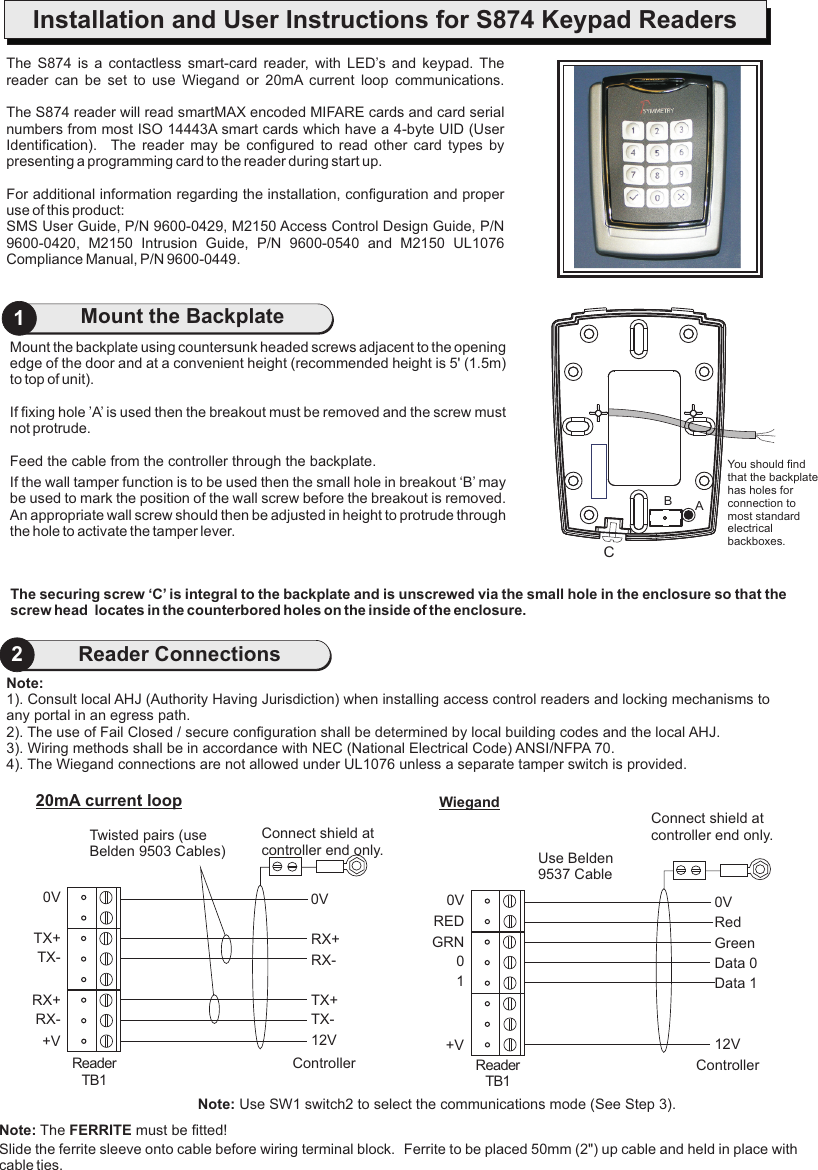 Mount the backplate using countersunk headed screws adjacent to the opening edge of the door and at a convenient height (recommended height is 5&apos; (1.5m) to top of unit).If fixing hole ’A’ is used then the breakout must be removed and the screw must not protrude.Feed the cable from the controller through the backplate.If the wall tamper function is to be used then the small hole in breakout ‘B’ may be used to mark the position of the wall screw before the breakout is removed.  An appropriate wall screw should then be adjusted in height to protrude through the hole to activate the tamper lever.21Mount the BackplateReader ConnectionsThe  S874  is  a reader  can  be  set  to  use  Wiegand  or The S874 reader will read smartMAX encoded MIFARE cards and card serial numbers from most ISO 14443A smart cards which have a 4-byte UID (User Identification).   The  reader  may  be  configured  to  read  other  card  types  by presenting a programming card to the reader during start up.For additional information regarding the installation, configuration and proper use of this product:SMS User Guide, P/N 9600-0429, M2150 Access Control Design Guide, P/N 9600-0420,  M2150  Intrusion  Guide,  P/N  9600-0540  and  M2150  UL1076 Compliance Manual, P/N 9600-0449.contactless  smart-card  reader,  with  LED’s  and  keypad.  The 20mA  current  loop  communications.The securing screw ‘C’ is integral to the backplate and is unscrewed via the small hole in the enclosure so that the screw head  locates in the counterbored holes on the inside of the enclosure.You should find that the backplate has holes for connection to most standard electrical backboxes.CABInstallation and User Instructions for S874 Keypad Readers0VRX+RX-TX+TX-12VController0VTX+TX-RX+RX-+VReader TB120mA current loop0VGreenData 0RedData 112VController0VGRN0+VUse Belden 9537 CableWiegandRED1Reader TB1Connect shield at controller end only.Connect shield at controller end only.Twisted pairs (use Belden 9503 Cables)Note: Use SW1 switch2 to select the communications mode (See Step 3).Note:1). Consult local AHJ (Authority Having Jurisdiction) when installing access control readers and locking mechanisms to any portal in an egress path.2). The use of Fail Closed / secure configuration shall be determined by local building codes and the local AHJ.3). Wiring methods shall be in accordance with NEC (National Electrical Code) ANSI/NFPA 70.4). The Wiegand connections are not allowed under UL1076 unless a separate tamper switch is provided.Slide the ferrite sleeve onto cable before wiring terminal block.  Ferrite to be placed 50mm (2&quot;) up cable and held in place with cable ties.Note: The FERRITE must be fitted!