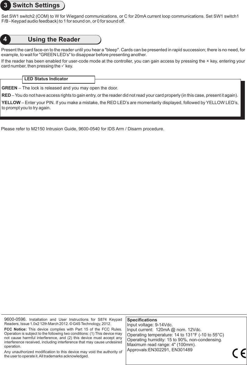 Present the card face-on to the reader until you hear a &quot;bleep&quot;. Cards can be presented in rapid succession; there is no need, for example, to wait for &quot;GREEN LED’s&quot; to disappear before presenting another.If the reader has been enabled for user-code mode at the controller, you can gain access by pressing the O key, entering your card number, then pressing the P key.                                     Please refer to M2150 Intrusion Guide, 9600-0540 for IDS Arm / Disarm procedure.9600-0596.  Installation  and  User  Instructions  for  S874  Keypad Readers, Issue 1.0x2 12th March 2012.   G4S Technology, 2012. FCC  Notice:  This  device  complies  with  Part  15  of  the  FCC  Rules. Operation is subject to the following two conditions: (1) This device may not cause harmful interference, and (2) this device must accept any interference received, including interference that may cause undesired operation.Any unauthorized modification to this device may void the authority of the user to operate it. All trademarks acknowledged.©LED Status IndicatorGREEN – The lock is released and you may open the door.RED – You do not have access rights to gain entry, or the reader did not read your card properly (in this case, present it again).YELLOW – Enter your PIN. If you make a mistake, the RED LED’s are momentarily displayed, followed by YELLOW LED’s, to prompt you to try again.SpecificationsInput voltage: 9-14Vdc. Input current:  120mA @ nom. 12Vdc.Operating temperature: 14 to 131°F (-10 to 55°C)Operating humidity: 15 to 90%, non-condensing.Maximum read range: 4&quot; (100mm).Approvals:EN302291, EN3014894Using the ReaderSet SW1 switch2 (COM) to W for Wiegand communications, or C for 20mA current loop communications. Set SW1 switch1 F/B - Keypad audio feedback) to 1 for sound on, or 0 for sound off. 3Switch Settings