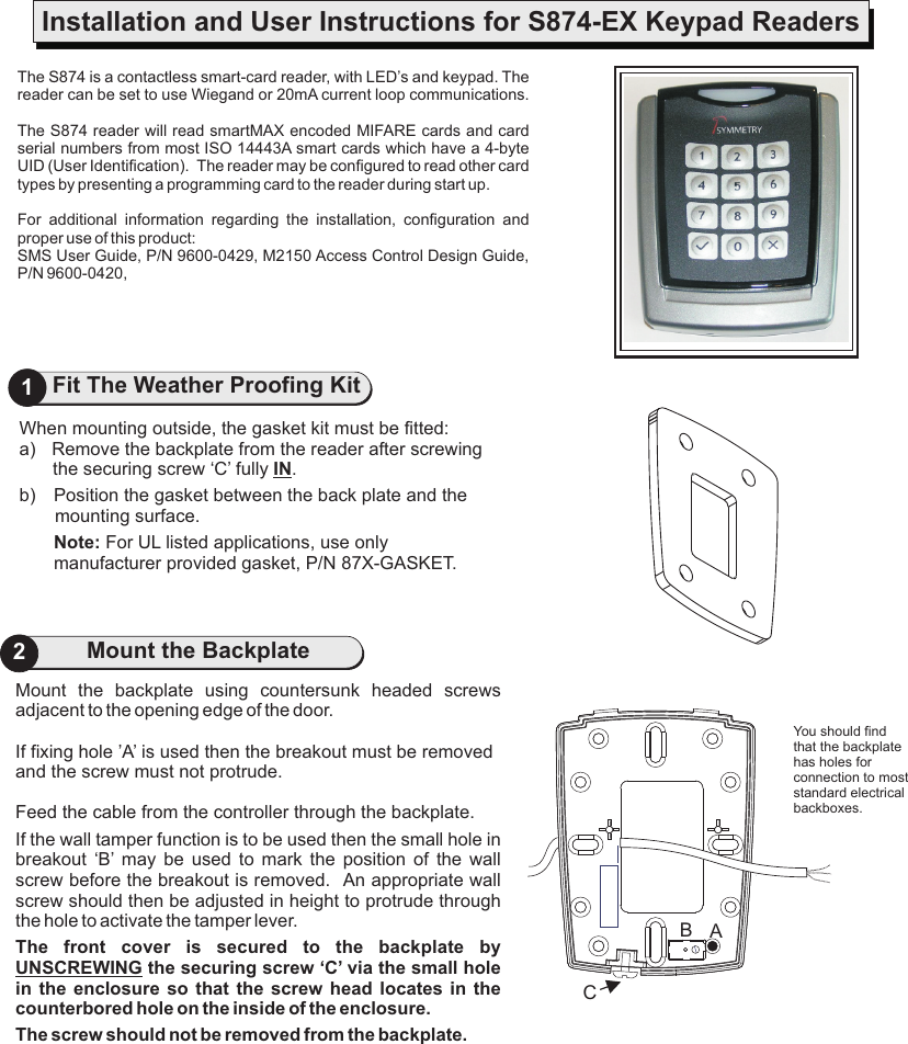 Mount  the  backplate  using  countersunk  headed  screws adjacent to the opening edge of the door.If fixing hole ’A’ is used then the breakout must be removed and the screw must not protrude.Feed the cable from the controller through the backplate.If the wall tamper function is to be used then the small hole in breakout  ‘B’  may  be  used  to  mark  the  position  of  the  wall screw before the breakout is removed.   An appropriate wall screw should then be adjusted in height to protrude through the hole to activate the tamper lever.The  front  cover  is  secured  to  the  backplate  by UNSCREWING the securing screw ‘C’ via the small hole in the enclosure so  that the  screw  head  locates  in  the counterbored hole on the inside of the enclosure.The screw should not be removed from the backplate.2Mount the BackplateThe S874 is a contactless smart-card reader, with LED’s and keypad. The reader can be set to use Wiegand or The S874 reader will read smartMAX encoded MIFARE cards and card serial numbers from most ISO 14443A smart cards which have a 4-byte UID (User Identification).  The reader may be configured to read other card types by presenting a programming card to the reader during start up.For  additional  information  regarding  the  installation,  configuration  and proper use of this product:SMS User Guide, P/N 9600-0429, M2150 Access Control Design Guide, P/N 9600-0420, 20mA current loop communications.Installation and User Instructions for S874-EX Keypad Readers1Fit The Weather Proofing KitWhen mounting outside, the gasket kit must be fitted:a) Remove the backplate from the reader after screwing the securing screw ‘C’ fully IN.b) Position the gasket between the back plate and the mounting surface.Note: For UL listed applications, use only manufacturer provided gasket, P/N 87X-GASKET. You should find that the backplate has holes for connection to most standard electrical backboxes.CAB