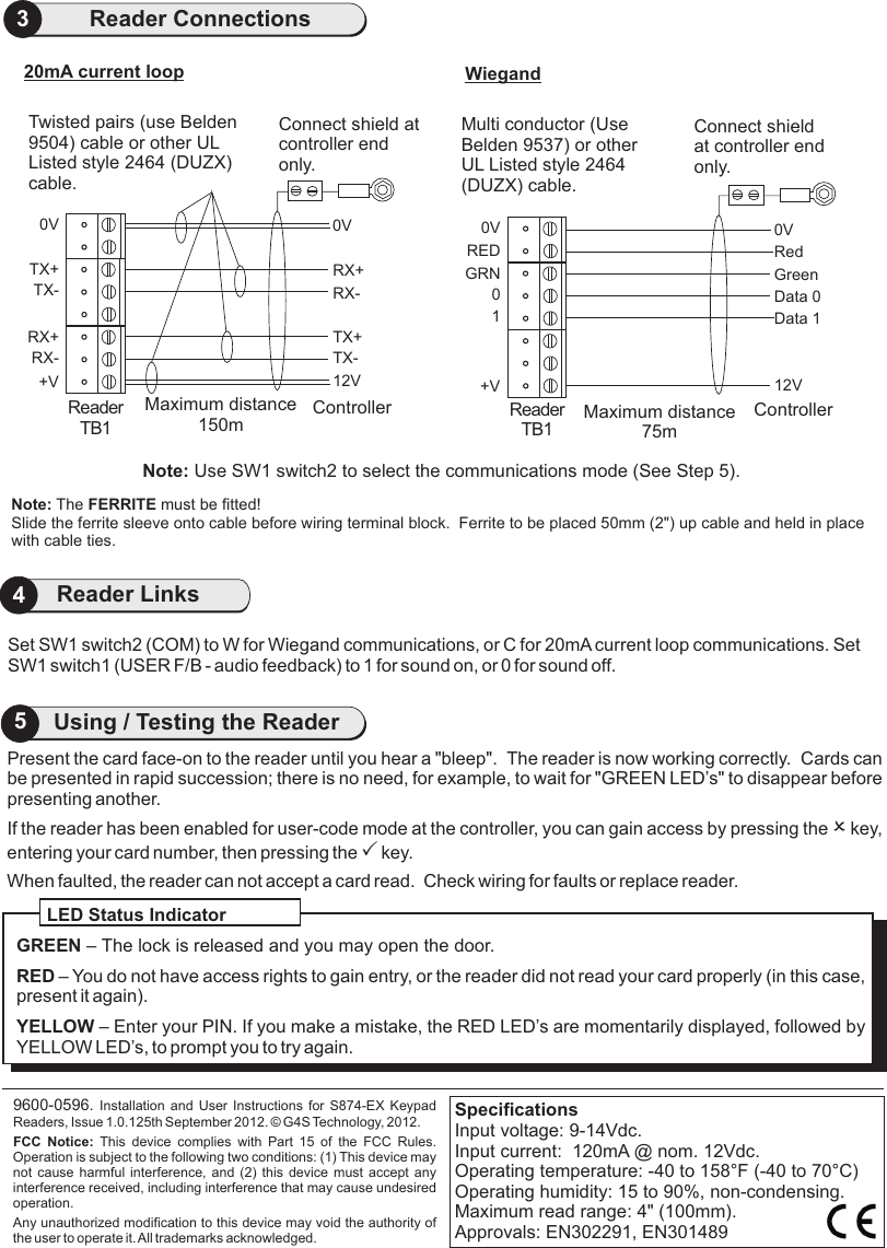 4Reader LinksPresent the card face-on to the reader until you hear a &quot;bleep&quot;.  Cards canbe presented in rapid succession; there is no need, for example, to wait for &quot;GREEN LED’s&quot; to disappear before presenting another.If the reader has been enabled for user-code mode at the controller, you can gain access by pressing the O key, entering your card number, then pressing the P key.When faulted, the reader can not accept a card read.  Check wiring for faults or replace reader.                       The reader is now working correctly. 9600-0596. Installation and User Instructions for S874-EX  Keypad Readers, Issue 1.0.125th September 2012.   G4S Technology, 2012. FCC  Notice:  This  device  complies  with  Part  15  of  the  FCC  Rules. Operation is subject to the following two conditions: (1) This device may not cause harmful interference, and (2)  this  device  must  accept  any interference received, including interference that may cause undesired operation.Any unauthorized modification to this device may void the authority of the user to operate it. All trademarks acknowledged.©LED Status IndicatorGREEN – The lock is released and you may open the door.RED – You do not have access rights to gain entry, or the reader did not read your card properly (in this case, present it again).YELLOW – Enter your PIN. If you make a mistake, the RED LED’s are momentarily displayed, followed by YELLOW LED’s, to prompt you to try again.SpecificationsInput voltage: 9-14Vdc. Input current:  120mA @ nom. 12Vdc.Operating temperature: -40 to 158°F (-40 to 70°C)Operating humidity: 15 to 90%, non-condensing.Maximum read range: 4&quot; (100mm).Approvals: EN302291, EN3014895Using / Testing the ReaderSet SW1 switch2 (COM) to W for Wiegand communications, or C for 20mA current loop communications. Set SW1 switch1 (USER F/B - audio feedback) to 1 for sound on, or 0 for sound off. 3Reader Connections0VGreenData 0RedData 112VController0VGRN0+VWiegandRED1ReaderTB1Connect shield at controller end only.Note: Use SW1 switch2 to select the communications mode (See Step 5).Multi conductor (Use Belden 9537) or other UL Listed style 2464 (DUZX) cable.Note: The FERRITE must be fitted!Slide the ferrite sleeve onto cable before wiring terminal block.  Ferrite to be placed 50mm (2&quot;) up cable and held in place with cable ties.Maximum distance 75m0VRX+RX-TX+TX-12VController0VTX+TX-RX+RX-+VReaderTB120mA current loopConnect shield at controller end only.Twisted pairs (use Belden 9504) cable or other UL Listed style 2464 (DUZX) cable.Maximum distance 150m