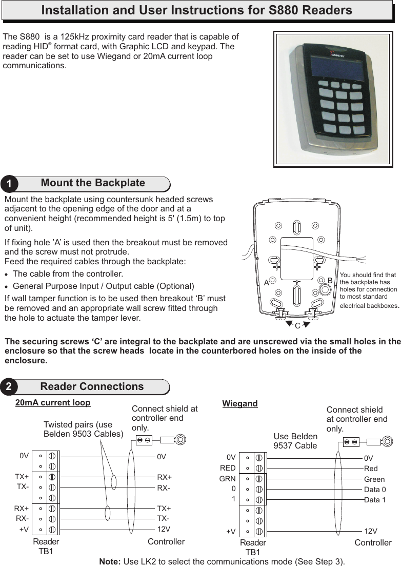 Mount the backplate using countersunk headed screws adjacent to the opening edge of the door and at a convenient height (recommended height is 5&apos; (1.5m) to top of unit).If fixing hole ’A’ is used then the breakout must be removed and the screw must not protrude.Feed the required cables through the backplate:·The cable from the controller.·General Purpose Input / Output cable (Optional)If wall tamper function is to be used then breakout ‘B’ must be removed and an appropriate wall screw fitted through the hole to actuate the tamper lever.21Mount the BackplateReader ConnectionsThe S880 reading HID  format card, with Graphic LCD and keypad. The reader can be set to use Wiegand or  is a 125kHz proximity card reader that is capable of ®20mA current loop communications.The securing screws ‘C’ are integral to the backplate and are unscrewed via the small holes in the enclosure so that the screw heads  locate in the counterbored holes on the inside of the enclosure.You should find that the backplate has holes for connection to most standard electrical backboxes.CABInstallation and User Instructions for S880 Readers0VRX+RX-TX+TX-12VController0VTX+TX-RX+RX-+VReaderTB120mA current loop0VGreenData 0RedData 112VController0VGRN0+VUse Belden 9537 CableWiegandRED1ReaderTB1Connect shield at controller end only.Connect shield at controller end only.Twisted pairs (use Belden 9503 Cables)Note: Use LK2 to select the communications mode (See Step 3).