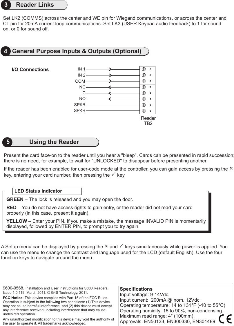 3Reader LinksIN 1IN 2CSPKRReaderTB2I/O Connections4General Purpose Inputs &amp; Outputs (Optional)COMNCNOSPKRPresent the card face-on to the reader until you hear a &quot;bleep&quot;. Cards can be presented in rapid succession;there is no need, for example, to wait for &quot;UNLOCKED&quot; to disappear before presenting another.If the reader has been enabled for user-code mode at the controller, you can gain access by pressing the O key, entering your card number, then pressing the P key.                               A Setup menu can be displayed by pressing the O and P keys simultaneously while power is applied. You can use the menu to change the contrast and language used for the LCD (default English). Use the four function keys to navigate around the menu.9600-0568. Installation and User Instructions for S880 Readers, Issue 1.0 11th March 2011.   G4S Technology, 2011. FCC Notice: This device complies with Part 15 of the FCC Rules. Operation is subject to the following two conditions: (1) This device may not cause harmful interference, and (2) this device must accept any interference received, including interference that may cause undesired operation.Any unauthorized modification to this device may void the authority of the user to operate it. All trademarks acknowledged.©LED Status IndicatorGREEN – The lock is released and you may open the door.RED – You do not have access rights to gain entry, or the reader did not read your card properly (in this case, present it again).YELLOW – Enter your PIN. If you make a mistake, the message INVALID PIN is momentarily displayed, followed by ENTER PIN, to prompt you to try again.SpecificationsInput voltage: 9-14Vdc. Input current:  200mA @ nom. 12Vdc.Operating temperature: 14 to 131°F (-10 to 55°C)Operating humidity: 15 to 90%, non-condensing.Maximum read range: 4&quot; (100mm).Approvals: EN50133, EN300330, EN3014895Using the ReaderSet LK2 (COMMS) across the center and WE pin for Wiegand communications, or across the center and CL pin for 20mA current loop communications. Set LK3 (USER Keypad audio feedback) to 1 for sound on, or 0 for sound off. 