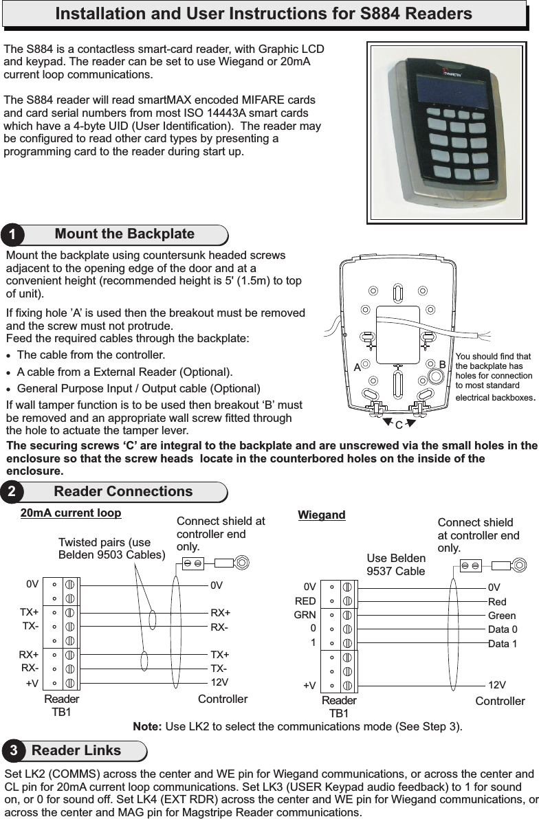 Mount the backplate using countersunk headed screws adjacent to the opening edge of the door and at a convenient height (recommended height is 5&apos; (1.5m) to top of unit).If fixing hole ’A’ is used then the breakout must be removed and the screw must not protrude.Feed the required cables through the backplate:·The cable from the controller.·A cable from a External Reader (Optional).·General Purpose Input / Output cable (Optional)If wall tamper function is to be used then breakout ‘B’ must be removed and an appropriate wall screw fitted through the hole to actuate the tamper lever.21Mount the BackplateReader ConnectionsThe S884 is a and keypad. The reader can be set to use Wiegand or The S884 reader will read smartMAX encoded MIFARE cards and card serial numbers from most ISO 14443A smart cards which have a 4-byte UID (User Identification).  The reader may be configured to read other card types by presenting a programming card to the reader during start up.contactless smart-card reader, with Graphic LCD 20mA current loop communications.The securing screws ‘C’ are integral to the backplate and are unscrewed via the small holes in the enclosure so that the screw heads  locate in the counterbored holes on the inside of the enclosure.You should find that the backplate has holes for connection to most standard electrical backboxes.CABInstallation and User Instructions for S884 Readers0VRX+RX-TX+TX-12VController0VTX+TX-RX+RX-+VReaderTB120mA current loop0VGreenData 0RedData 112VController0VGRN0+VUse Belden 9537 CableWiegandRED1ReaderTB1Connect shield at controller end only.Connect shield at controller end only.Twisted pairs (use Belden 9503 Cables)Note: Use LK2 to select the communications mode (See Step 3).Set LK2 (COMMS) across the center and WE pin for Wiegand communications, or across the center and CL pin for 20mA current loop communications. Set LK3 (USER Keypad audio feedback) to 1 for sound on, or 0 for sound off. Set LK4 (EXT RDR) across the center and WE pin for Wiegand communications, or across the center and MAG pin for Magstripe Reader communications.3Reader Links
