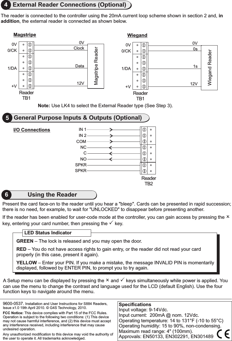 4External Reader Connections (Optional)0V0/CK1/DA+VReaderTB1Magstripe0V0/CK1/DA+VReaderTB1WiegandWiegand ReaderMagstripe ReaderIN 1IN 2CSPKRReaderTB2I/O Connections5General Purpose Inputs &amp; Outputs (Optional)COMNCNOSPKRPresent the card face-on to the reader until you hear a &quot;bleep&quot;. Cards can be presented in rapid succession;there is no need, for example, to wait for &quot;UNLOCKED&quot; to disappear before presenting another.If the reader has been enabled for user-code mode at the controller, you can gain access by pressing the O key, entering your card number, then pressing the P key.                               A Setup menu can be displayed by pressing the O and P keys simultaneously while power is applied. You can use the menu to change the contrast and language used for the LCD (default English). Use the four function keys to navigate around the menu.9600-0537. Installation and User Instructions for S884 Readers, Issue x1.0 19th April 2010.   G4S Technology, 2010. FCC Notice: This device complies with Part 15 of the FCC Rules. Operation is subject to the following two conditions: (1) This device may not cause harmful interference, and (2) this device must accept any interference received, including interference that may cause undesired operation.Any unauthorized modification to this device may void the authority of the user to operate it. All trademarks acknowledged.©LED Status IndicatorGREEN – The lock is released and you may open the door.RED – You do not have access rights to gain entry, or the reader did not read your card properly (in this case, present it again).YELLOW – Enter your PIN. If you make a mistake, the message INVALID PIN is momentarily displayed, followed by ENTER PIN, to prompt you to try again.SpecificationsInput voltage: 9-14Vdc. Input current:  200mA @ nom. 12Vdc.Operating temperature: 14 to 131°F (-10 to 55°C)Operating humidity: 15 to 90%, non-condensing.Maximum read range: 4&quot; (100mm).Approvals: EN50133, EN302291, EN3014896Using the ReaderNote: Use LK4 to select the External Reader type (See Step 3).The reader is connected to the controller using the 20mA current loop scheme shown in section 2 and, in addition, the external reader is connected as shown below.0VClockData12V0V0s1s12V