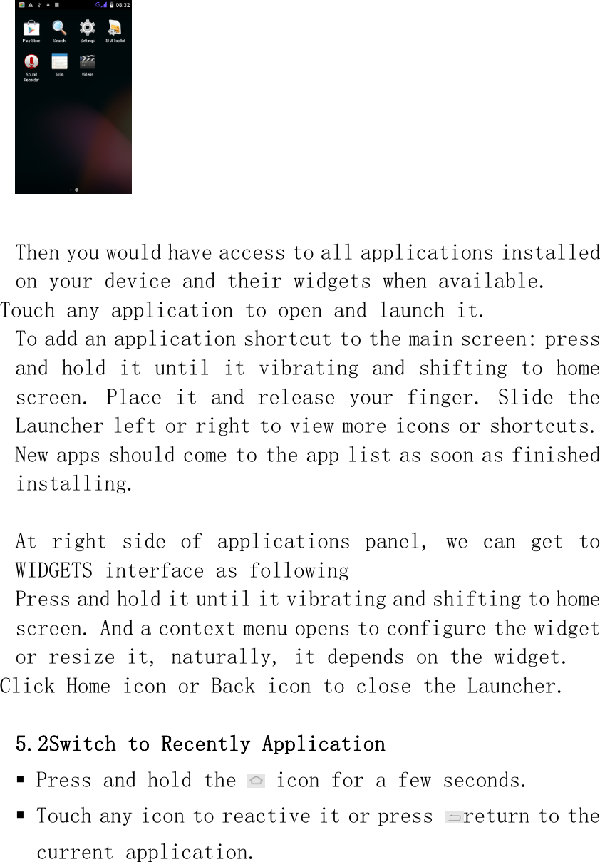   Then you would have access to all applications installed on your device and their widgets when available. Touch any application to open and launch it.  To add an application shortcut to the main screen: press and hold it until it vibrating and shifting to home screen. Place it and release your finger. Slide the Launcher left or right to view more icons or shortcuts. New apps should come to the app list as soon as finished installing.  At  right  side  of  applications  panel,  we  can  get  to WIDGETS interface as following  Press and hold it until it vibrating and shifting to home screen. And a context menu opens to configure the widget or resize it, naturally, it depends on the widget. Click Home icon or Back icon to close the Launcher.  5.2Switch to Recently Application  Press and hold the   icon for a few seconds.  Touch any icon to reactive it or press  return to the current application. 