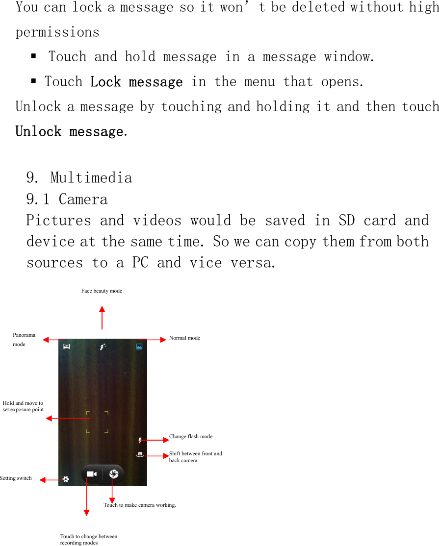 You can lock a message so it won’t be deleted without high permissions  Touch and hold message in a message window.  Touch Lock message in the menu that opens.  Unlock a message by touching and holding it and then touch  Unlock message.  9. Multimedia 9.1 Camera Pictures and videos would be saved in SD card and device at the same time. So we can copy them from both sources to a PC and vice versa.        Panorama  mode Touch to change between recording modes   Touch to make camera working. Setting switch Shift between front and back camera Change flash mode Normal mode Hold and move to set exposure point Face beauty mode 