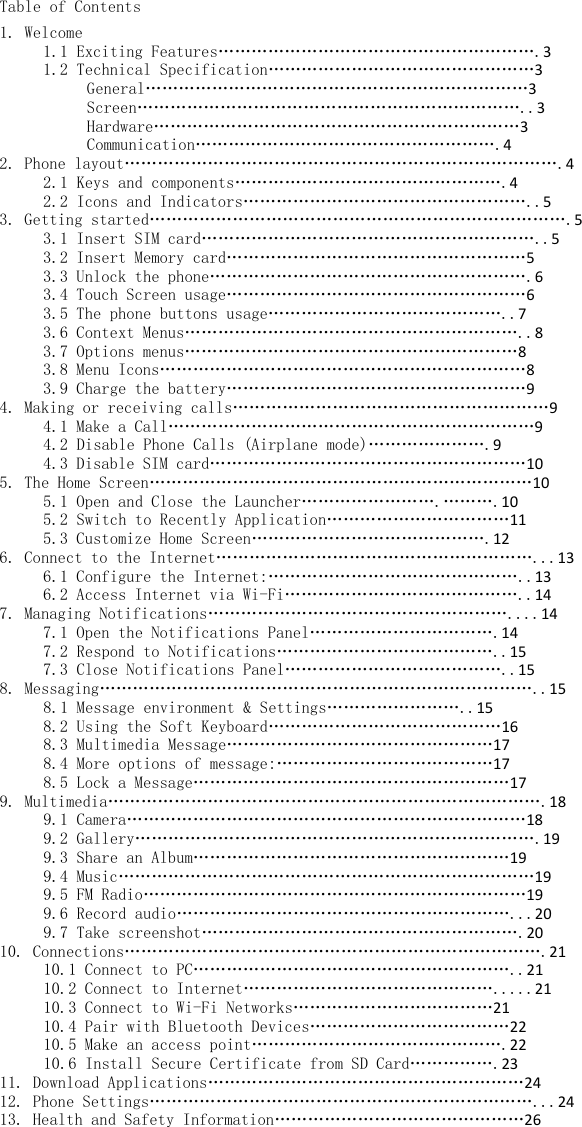 Table of Contents 1. Welcome1.1 Exciting Features………………………………………………….31.2 Technical Specification…………………………………………3General……………………………………………………………3Screen……………………………………………………………..3Hardware…………………………………………………………3Communication……………………………………………….42. Phone layout…………………………………………………………………….42.1 Keys and components………………………………………….42.2 Icons and Indicators……………………………………………..53. Getting started………………………………………………………………….53.1 Insert SIM card……………………………………………………..53.2 Insert Memory card………………………………………………53.3 Unlock the phone………………………………………………….63.4 Touch Screen usage………………………………………………63.5 The phone buttons usage……………………………………..73.6 Context Menus……………………………………………………..83.7 Options menus……………………………………………………83.8 Menu Icons…………………………………………………………83.9 Charge the battery………………………………………………94. Making or receiving calls…………………………………………………94.1 Make a Call…………………………………………………………94.2 Disable Phone Calls (Airplane mode)………………….94.3 Disable SIM card…………………………………………………105. The Home Screen……………………………………………………………105.1 Open and Close the Launcher…………………….……….105.2 Switch to Recently Application……………………………115.3 Customize Home Screen…………………………………….126. Connect to the Internet…………………………………………………...136.1 Configure the Internet:………………………………………..136.2 Access Internet via Wi-Fi……………………………………..147. Managing Notifications………………………………………………....147.1 Open the Notifications Panel…………………………….147.2 Respond to Notifications…………………………………..157.3 Close Notifications Panel…………………………………..158. Messaging……………………………………………………………………..158.1 Message environment &amp; Settings……………………..158.2 Using the Soft Keyboard……………………………………168.3 Multimedia Message…………………………………………178.4 More options of message:…………………………………178.5 Lock a Message…………………………………………………179. Multimedia…………………………………………………………………….189.1 Camera………………………………………………………………189.2 Gallery……………………………………………………………….199.3 Share an Album…………………………………………………199.4 Music…………………………………………………………………199.5 FM Radio……………………………………………………………199.6 Record audio……………………………………………………...209.7 Take screenshot………………………………………………….2010. Connections………………………………………………………………….2110.1 Connect to PC…………………………………………………..2110.2 Connect to Internet……………………………………….....2110.3 Connect to Wi-Fi Networks………………………………2110.4 Pair with Bluetooth Devices………………………………2210.5 Make an access point……………………………………….2210.6 Install Secure Certificate from SD Card…………….2311. Download Applications…………………………………………………2412. Phone Settings……………………………………………………………...2413. Health and Safety Information………………………………………26 