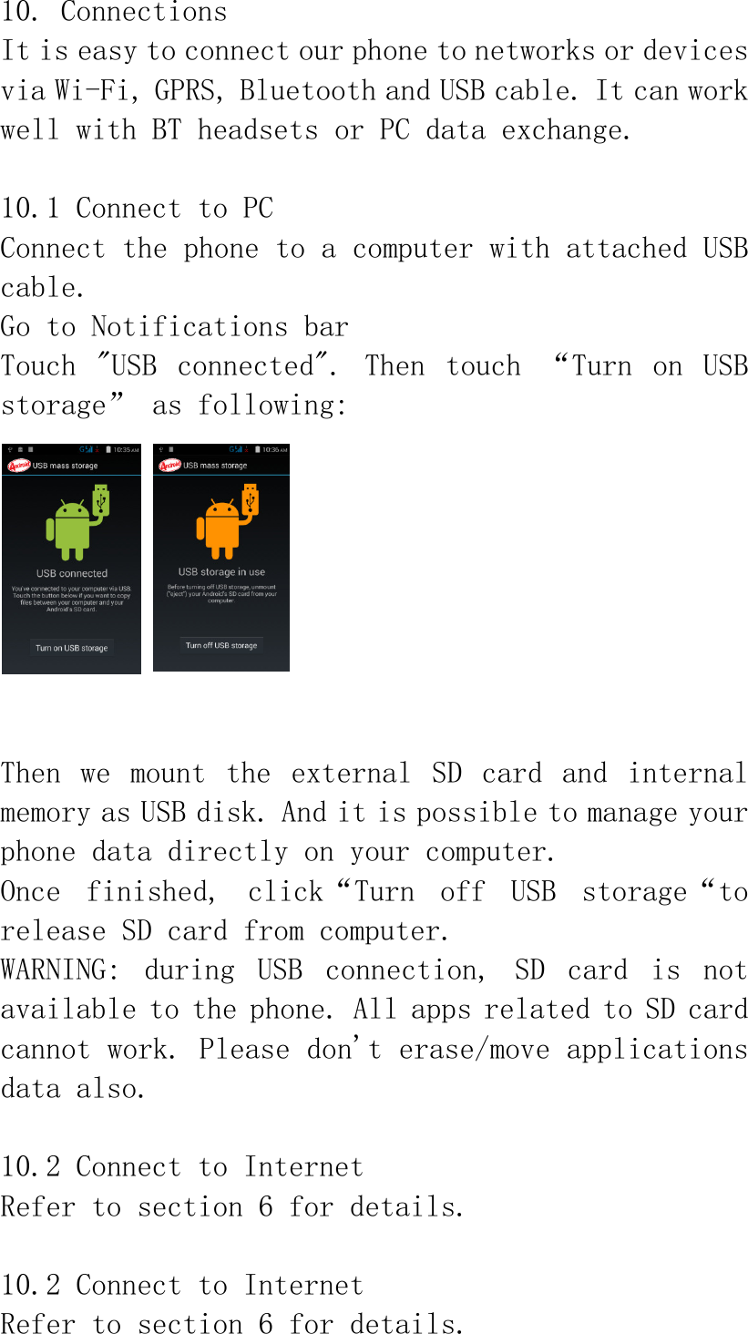 10. Connections It is easy to connect our phone to networks or devices via Wi-Fi, GPRS, Bluetooth and USB cable. It can work well with BT headsets or PC data exchange.  10.1 Connect to PC Connect the phone to a computer with attached USB cable.  Go to Notifications bar Touch  &quot;USB  connected&quot;.  Then  touch  “Turn  on  USB storage” as following:   Then  we  mount  the  external  SD  card  and  internal memory as USB disk. And it is possible to manage your phone data directly on your computer. Once  finished,  click“Turn  off  USB  storage“to release SD card from computer. WARNING:  during  USB  connection,  SD  card  is  not available to the phone. All apps related to SD card cannot work. Please don&apos;t erase/move applications data also.  10.2 Connect to Internet Refer to section 6 for details.  10.2 Connect to Internet Refer to section 6 for details. 