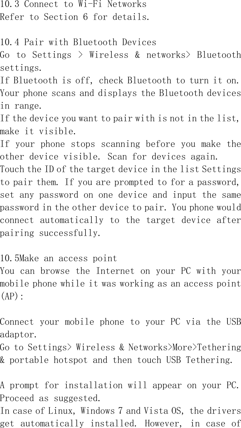  10.3 Connect to Wi-Fi Networks Refer to Section 6 for details.  10.4 Pair with Bluetooth Devices Go  to  Settings  &gt;  Wireless  &amp;  networks&gt;  Bluetooth settings. If Bluetooth is off, check Bluetooth to turn it on. Your phone scans and displays the Bluetooth devices in range. If the device you want to pair with is not in the list, make it visible. If your phone stops scanning before you make the other device visible. Scan for devices again. Touch the ID of the target device in the list Settings to pair them. If you are prompted to for a password, set any password on one device and input the same password in the other device to pair. You phone would connect automatically  to the  target device after pairing successfully.  10.5Make an access point You can browse the Internet on your PC with your mobile phone while it was working as an access point (AP):  Connect your mobile phone to your PC via the USB adaptor. Go to Settings&gt; Wireless &amp; Networks&gt;More&gt;Tethering &amp; portable hotspot and then touch USB Tethering.  A prompt for installation will appear on your PC. Proceed as suggested.  In case of Linux, Windows 7 and Vista OS, the drivers get automatically  installed. However, in  case of 