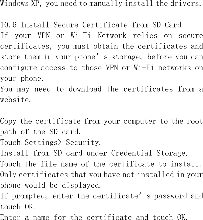 Windows XP, you need to manually install the drivers.  10.6 Install Secure Certificate from SD Card If  your  VPN  or  Wi-Fi  Network  relies  on  secure certificates, you must obtain the certificates and store them in your phone’s storage, before you can configure access to those VPN or Wi-Fi networks on your phone. You may need to download the certificates from a website.  Copy the certificate from your computer to the root path of the SD card. Touch Settings&gt; Security. Install from SD card under Credential Storage. Touch the file name of the certificate to install. Only certificates that you have not installed in your phone would be displayed. If prompted, enter the certificate’s password and touch OK. Enter a name for the certificate and touch OK. 