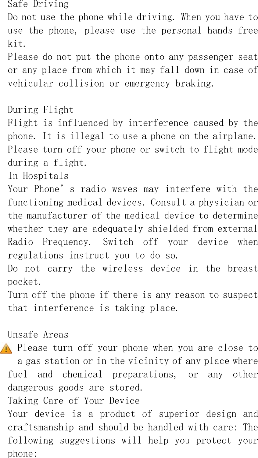 Safe Driving Do not use the phone while driving. When you have to use the phone, please use the personal hands-free kit. Please do not put the phone onto any passenger seat or any place from which it may fall down in case of vehicular collision or emergency braking.  During Flight Flight is influenced by interference caused by the phone. It is illegal to use a phone on the airplane. Please turn off your phone or switch to flight mode during a flight. In Hospitals Your Phone’s radio waves may interfere with the functioning medical devices. Consult a physician or the manufacturer of the medical device to determine whether they are adequately shielded from external Radio  Frequency.  Switch  off  your  device  when regulations instruct you to do so. Do  not  carry  the  wireless  device  in  the  breast pocket. Turn off the phone if there is any reason to suspect that interference is taking place.  Unsafe Areas Please turn off your phone when you are close to a gas station or in the vicinity of any place where fuel  and  chemical  preparations,  or  any  other dangerous goods are stored. Taking Care of Your Device Your  device  is  a  product  of  superior  design  and craftsmanship and should be handled with care: The following suggestions  will help you  protect your phone: 
