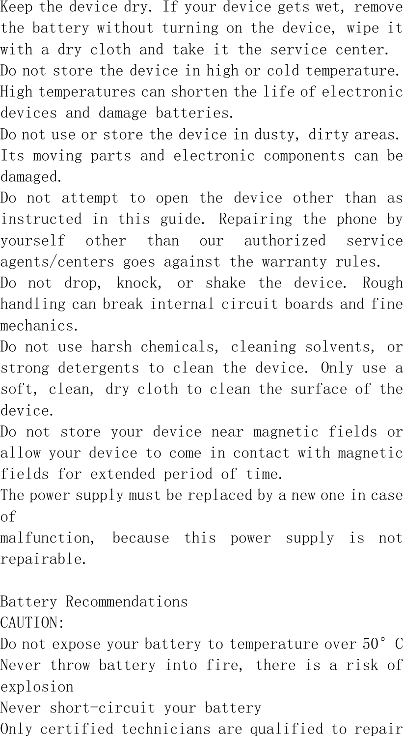 Keep the device dry. If your device gets wet, remove the battery without turning on the device, wipe it with a dry cloth and take it the service center. Do not store the device in high or cold temperature. High temperatures can shorten the life of electronic devices and damage batteries. Do not use or store the device in dusty, dirty areas. Its moving parts and electronic components can be damaged. Do  not  attempt  to  open the  device  other  than  as instructed in this guide. Repairing the phone by yourself  other  than  our  authorized  service agents/centers goes against the warranty rules. Do  not  drop,  knock,  or  shake  the  device.  Rough handling can break internal circuit boards and fine mechanics. Do not use harsh chemicals, cleaning solvents, or strong detergents to clean the device. Only use a soft, clean, dry cloth to clean the surface of the device. Do not store your device near magnetic fields or allow your device to come in contact with magnetic fields for extended period of time. The power supply must be replaced by a new one in case of malfunction,  because  this  power  supply  is  not repairable.  Battery Recommendations CAUTION: Do not expose your battery to temperature over 50°C Never throw battery into fire, there is a risk of explosion Never short-circuit your battery Only certified technicians are qualified to repair 